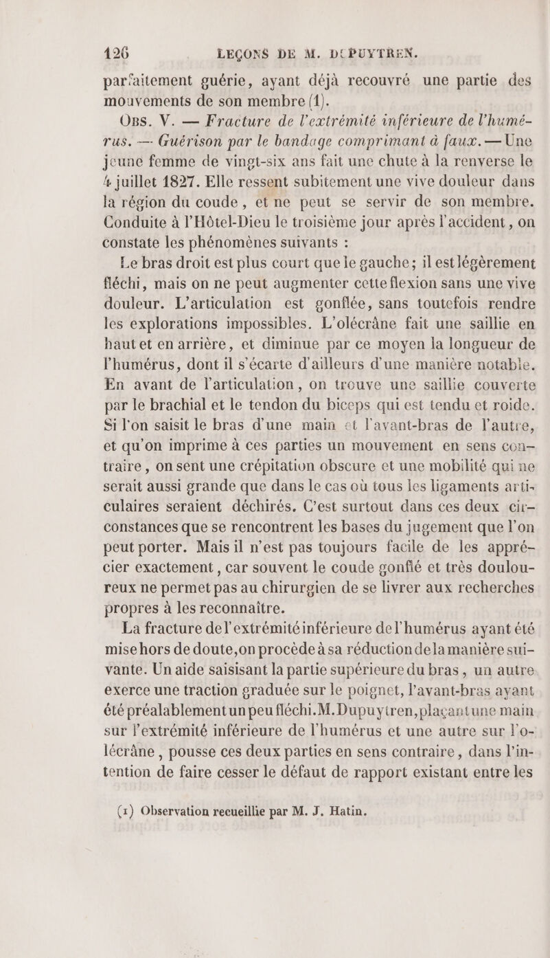 parfaitement guérie, ayant déjà recouvré une partie des mouvements de son membre (1). OBs. V. — Fracture de l'extrémité inférieure de l’humé- rus. — Guérison par le bandage comprimant à faux.— Une jeune femme de vingt-six ans fait une chute à la renverse le 4 juillet 1827. Elle ressent subitement une vive douleur dans la région du coude, et ne peut se servir de son membre. Conduite à l'Hôtel-Dieu le troisième jour après l'accident, on constate les phénomènes suivants : Le bras droit est plus court que le gauche; il est légèrement fléchi, mais on ne peut augmenter cette flexion sans une vive douleur. L’articulation est gonflée, sans toutefois rendre les explorations impossibles. L’olécràne fait une saillie en haut et en arrière, et diminue par ce moyen la longueur de lhumérus, dont il s’écarte d'ailleurs d’une manière notabie. En avant de l'articulation, on trouve une saillie couverte par le brachial et le tendon du biceps qui est tendu et roide. Si l'on saisit le bras d’une main et l'avant-bras de l’autre, et qu’on imprime à ces parties un mouvement en sens COn-— traire , on sent une crépitation obscure et une mobilité qui ne serait aussi grande que dans le cas où tous les ligaments arti- culaires seraient déchirés. C’est surtout dans ces deux cir- constances que se rencontrent les bases du jugement que l’on peut porter. Mais il n’est pas toujours facile de les appré- cier exactement, car souvent le coude gonfié et très doulou- reux ne permet pas au chirurgien de se livrer aux recherches propres à les reconnaître. La fracture de l'extrémité inférieure de l'humérus ayant été mise hors de doute,on procède à sa réductiondela manière sui- vante. Un aide saisisant la partie supérieure du bras, un autre exerce une traction graduée sur le poignet, l’'avant-bras ayant été préalablementun peufléchi.M.Dupuyiren,plaçantune main sur l’extrémité inférieure de l'humérus et une autre sur l’o- lécràne , pousse ces deux parties en sens contraire, dans l’in- tention de faire cesser le défaut de rapport existant entre les (x) Observation recueillie par M. J. Hatin.