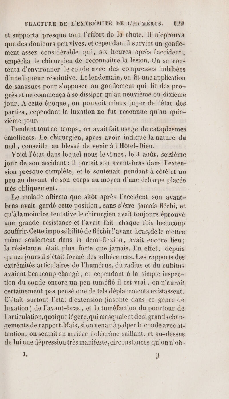 et supporta presque tout l'effort de la chute. il n'éprouva que des douleurs peu vives, et cependantil survint un gonfle- ment assez considérable qui, six heures après l'accident, empêcha le chirurgien de reconnaître la lésion. On se con- tenta d’environner le coude avec des compresses imbibées d’uneliqueur résolutive. Le lendemain, on fit une application de sangsues pour s'opposer au gonflement qui fit des pro- grès et ne commença à se dissiper qu'au neuvième ou dixième jour. A cette époque, on pouvoit mieux juger de l'état des parties, cependant [a luxation ne fut reconnue qu'au quin- zième jour. Pendant tout ce temps, on avait fait usage de cataplasmes émollients. Le chirurgien, après avoir indiqué la nature du mal, conseilla au blessé de venir à l'Hôtel-Dieu. Voici l’état dans lequel nous le vimes, le 3 août, seizième jour de son accident : il portait son avant-bras dans l’exten- sion presque complète, et le soutenait pendant à côté et un peu au devant de son corps au moyen d'une écharpe placée très obliquement. Le malade affirma que sitôt après l'accident son avant- bras avait gardé cette position , sans s'être jamais fléchi, et qu'à la moindre tentative le chirurgien avait toujours éprouvé une grande résistance et l'avait fait chaque fois beaucoup souffrir. Cette impossibilité de fléchirl’avant-bras,dele mettre même seulement dans ia demi-flexion, avait encore lieu; la résistance était plus forte que jamais. En effet, depuis quinze jours il s'était formé des adhérences. Les rapports des extrémités articulaires de l’humérus, du radius et du cubitus avaient beaucoup changé , et cependant à la simple inspec- tion du coude encore un peu tuméfié 1} est vrai, on n’aurait certainement pas pensé que de tels déplacements existassent. C'était surtout l'état d'extension [insolite dans ce genre de luxation) de l'avant-bras , et la tuméfaction du pourtour de l'articulation, quoiquelégère quimasquaient des: grands chan- gements de rapport.Mais, sion venait à palper le coude avec at- tention, on sentait en arrière l'olécrâne saillant, et au-dessus de lui une dépression très manifeste, circonstances qu'on n’oh- L, 9