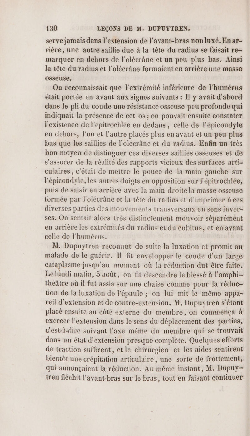serve jamais dans l’extension de l’avant-bras nonluxé. En ar- rière, une autre saillie due à la tête du radius se faisait re- marquer en dehors de l'olécrâne et un peu plus bas. Ainsi la tête du radius et l’olécrâne formaient en arrière une masse osseuse. On reconnaissait que l'extrémité inférieure de l'humérus était portée en avant aux signes suivants : Il y avait d'abord dans le pli du coude une résistance osseuse peu profonde qui indiquait la présence de cet os ; on pouvait ensuite constater lexistence de l'épitrochlée en dedans, celle de l’épicondyle en dehors, l’un et l’autre placés plus en avant et un peu plus bas que les saillies de l’olécrâne et du radius. Enfin un très bon moyen de distinguer ces diverses saillies osseuses et de s'assurer de la réalité des rapports vicieux des surfaces arti- cuiaires , c'était de mettre le pouce de la main gauche sur Pépicondyle, les autres doigts en opposition sur l’épitrochlée, puis de saisir en arrière avec la main droite la masse osseuse formée par l'olécrâne et la tête du radius et d'imprimer à ces diverses parties des mouvements transversaux en sens inver- ses. On sentait alors très distinctement mouvoir séparément en arrière les extrémités du radius et du cubitus, et en avant celle de l'humérus. | M. Dupuytren reconnut de suite la luxation et promit au malade de le guérir. Il fit envelopper le coude d’un large cataplasme jusqu'au moment où Ja réduction dut être faite. Lelundi matin, 5 août, on fit descendre le blessé à l'amphi- theâtre où il fut assis sur une chaise comme pour la réduc- tion de la luxation de l'épaule ; on lui mit le même appa- reil d'extension et de contre-extension. M. Dupuytren s'étant placé ensuite au côté externe du membre, on commença à exercer l'extension dans le sens du déplacement des parties, c'est-à-dire suivant l'axe même du membre qui se trouvait dans un état d'extension presque complète. Quelques efforts de traction suffirent, etle chirurgien et les aides sentirent bientôt une crépitation articulaire, une sorte de frottement, qui annonçaient Ja réduction. Au même instant, M. Dupuy- tren fléchit l'avant-bras sur le bras, tout en faisant continuer