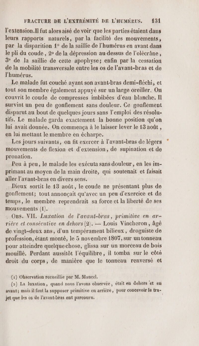l'extension.Il fut alors aisé de voir que les parties étaient dans leurs rapports naturels, par la facilité des mouvements, par la disparition 1° de la saillie de l'humérus en avant dans le pli du coude, 20 de la dépression au-dessus de l’olécrâne, 3° de la saillie de cette apophyse; enfin par la cessation de la mobilité transversale entre les os de l’avant-bras et de l’'humérus. Le malade fut couché ayant son avant-bras demi-fléchi, et tout son membre également appuyé sur un large oreiller. On couvrit le coude de compresses imbibées d'eau blanche. Il survint un peu de gonflement sans douleur. Ce gonflément disparut au bout de quelques jours sans l'emploi des résolu- tifs. Le malade garda exactement la bonne position qu’on lui avait donnée. On commença à le laisser lever le 13 août , en lui mettant le membre en écharpe. Les jours suivants, on fit exercer à l’avant-bras de légers mouvements de flexion et d'extension, de supination et de pronation. Peu à peu, le malade les exécuta sans douleur , en les im- primant au moyen de la main droite, qui soutenait et faisait aller l’avant-bras en divers sens. Dieux sortit le 143 août, le coude ne présentant plus de gonflement; tout annonçait qu'avec un peu d'exercice et de temps, le membre reprendrait sa force et la liberté de ses mouvements (1). . OBs. VIE Luxation de l’avant-bras, primitive en ar- rière el consécutive en dehors (2). — Louis Vincheron, âgé de vingt-deux ans, d’un tempérament bilieux, droguiste de profession, étant monté, le 5 novembre 1807, sur un tonneau pour atteindre quelque chose, glissa sur un morceau de bois mouillé. Perdant aussitôt l'équilibre, il tomba sur le côté droit du corps, de manière que le tonneau renversé et (x) Observation recueillie par M. Mancel. (2) La luxation, quand nous l’avons observée, était en dehors et en avant; mais il faut la supposer primitive en arrière, pour concevoir Le tra- jet que les os de l’avant-bras ont parcouru.