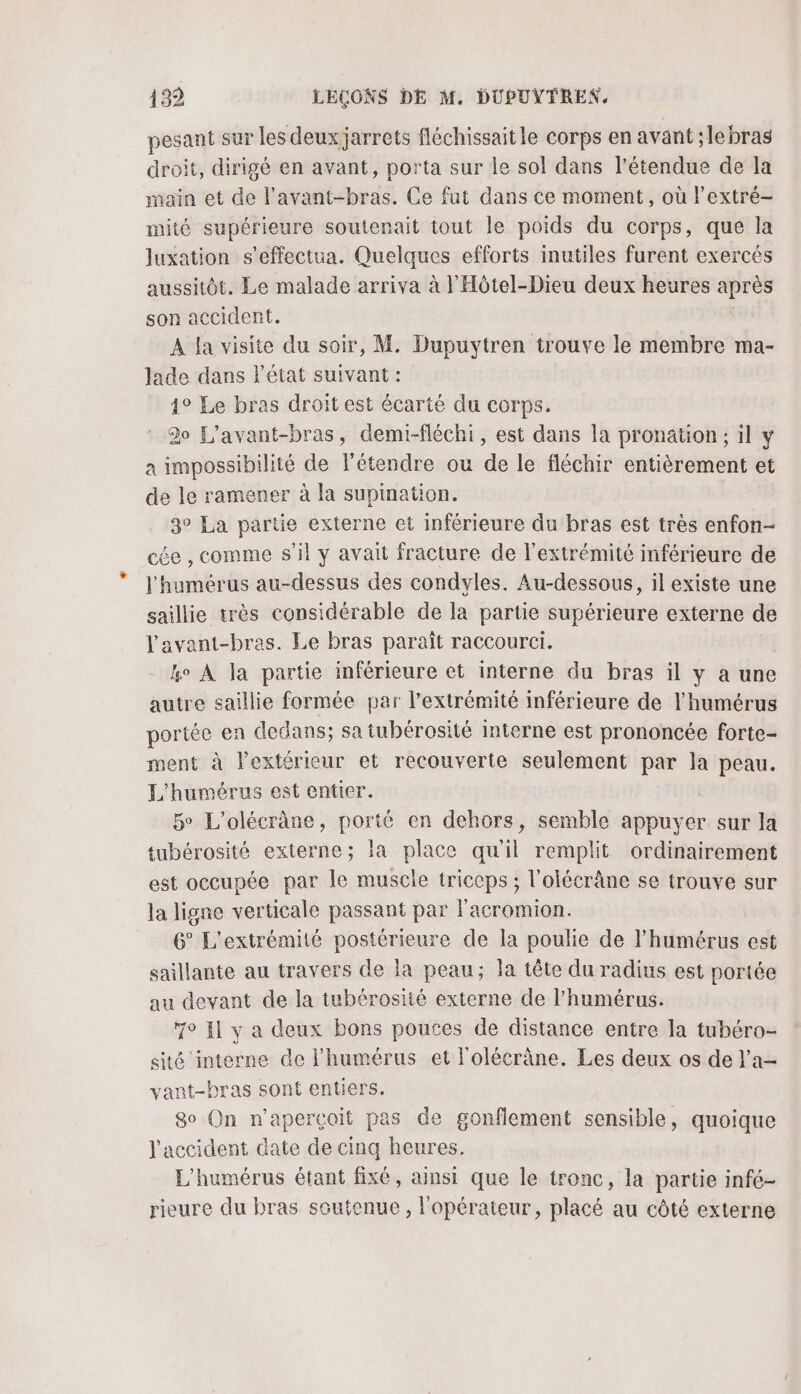 pesant sur les deux jarrets fléchissait le corps en avant ;lebras droit, dirigé en avant, porta sur le sol dans l'étendue de la main et de l’avant-bras. Ce fut dans ce moment, où l’extré- nité supérieure soutenait tout le poids du corps, que la luxation s’effectua. Quelques efforts inutiles furent exercés aussitôt. Le malade arriva à l'Hôtel-Dieu deux heures après son accident. A la visite du soir, M. Dupuytren trouve le membre ma- lade dans l'état suivant : 1° Le bras droit est écarté du corps. 30 L'avant-bras, demi-fléchi, est dans la pronation ; il y a impossibilité de l’étendre ou de le fléchir entièrement et de le ramener à la supination. 3° La partie externe et inférieure du bras est très enfon- cée , comme s'il y avait fracture de l'extrémité inférieure de l'humérus au-dessus des condyles. Au-dessous, il existe une saillie très considérable de la partie supérieure externe de Vavant-bras. Le bras paraît raccourci. &amp;o À la partie inférieure et interne du bras il y a une autre saillie formée par l'extrémité inférieure de l'humérus portée en dedans; sa tubérosité interne est prononcée forte- ment à l'extérieur et recouverte seulement par la peau. L'humérus est entier. 5° L’olécrâane, porté en dehors, semble appuyer sur la tubérosité externe; la place qu'il remplit ordinairement est occupée par le muscle triceps ; l'olécrâne se trouve sur la ligne verticale passant par l'acromion. 6° L'extrémité postérieure de la poulie de l'humérus est saillante au travers de la peau; la tête du radius est portée au devant de la tubérosité externe de l’humérus. 7° {1 y a deux bons poutes de distance entre la tubéro- sité interne de l'humérus et l'olécrâne. Les deux os de l'a- vant-bras sont entiers. 80 On n'apercçoit pas de gonflement sensible, quoique l'accident date de cinq heures. L'humérus étant fixé, ainsi que le tronc, la partie infé- rieure du bras soutenue, l'opérateur, placé au côté externe