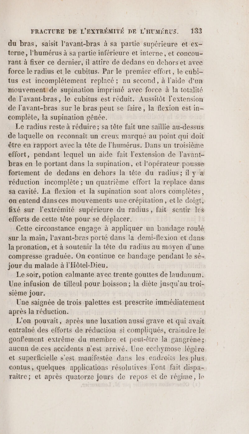 du bras, saisit l'avant-bras à sa partie supérieure et ex- terne, l'humérus à sa partie inférieure et interne, et concou- rant à fixer ce dernier, il attire de dedans en dehors et avec force le radius et le cubitus. Par le premier effort, le cubi- tus est incomplétement replacé ; au second, à l’aide d’un mouvement de supination imprimé avec force à la totalité de l’avant-bras, le cubitus est réduit. Aussitôt l'extension de l'avant-bras sur le bras peut se faire, la flexion est in- complète, la supination gênée. Le radius reste à réduire; sa tête fait une saillie au-dessu de laquelle on reconnaît un creux marqué au point qui doit être en rapport avec la tête de l'humérus. Dans un troisième effort, pendant lequel un aide fait l'extension de l’avant- bras en le portant dans la supination, et l'opérateur pousse fortement de dedans en dehors la tête du radius; il y a réduction incomplète ; un quatrième effort la replace dans sa cavité. La flexion et la supination sont alors complètes, on entend dans ces mouvements une crépitation, etle doigt, fixé sur l'extrémité supérieure du radius, fait sentir Îles efforts de cette tête pour se déplacer. Cette circonstance engage à appliquer un bandage roulé sur la main, l’avant-bras porté dans la demi-fiexion et dans la pronation, et à soutenir la tête du radius au moyer d'une compresse graduée. On continue ce bandage pendant le sé- jour du malade à l'Hôtel-Dieu. Le soir, potion calmante avec trente gouttes de laudanum. Une infusion de tilleul pour boisson; la diète jusqu'au troi- sième jour. Une saignée de trois palettes est prescrite immédiatement après la réduction. | L'on pouvait, après une luxation aussi grave et qui avait entraîné des efforts de réduction si compliqués, craindre le gonf'ement extrême du membre et peut-être la gangrène; aucun de ces accidents n’est arrivé. Une ecchymose légère et superficielle s’est manifestée dans les endroits les plus contus, quelques applications résolutives Font fait dispa- raitre; et après quatorze jours de repos et de régime, le