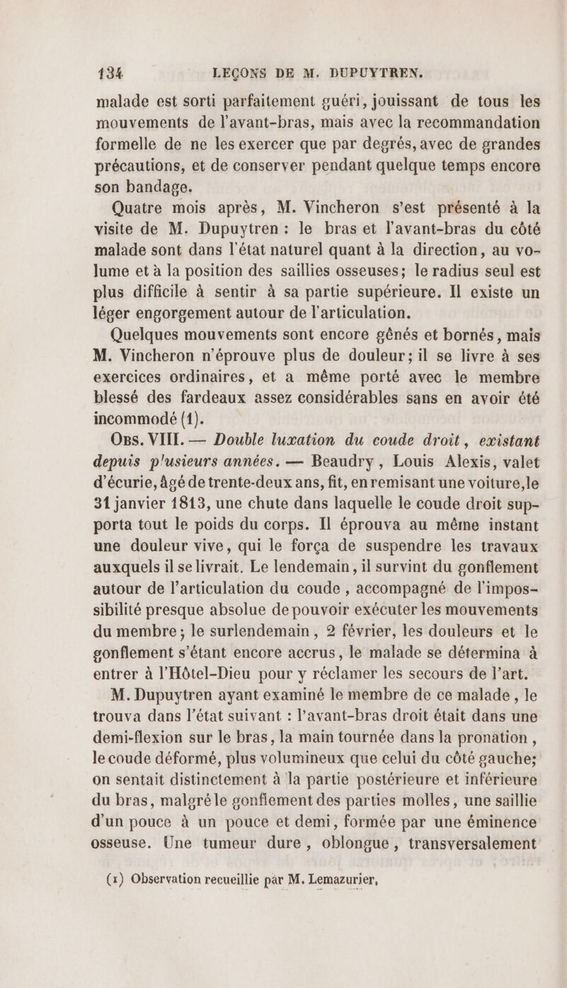 malade est sorti parfaitement guéri, jouissant de tous les mouvements de l'avant-bras, mais avec la recommandation formelle de ne les exercer que par degrés, avec de grandes précautions, et de conserver pendant quelque temps encore son bandage. Quatre mois après, M. Vincheron s'est présenté à la visite de M. Dupuytren : le bras et l’avant-bras du côté malade sont dans l'état naturel quant à la direction, au vo- Jume et à la position des saillies osseuses; le radius seul est plus difficile à sentir à sa partie supérieure. Il existe un léger engorgement autour de l'articulation. Quelques mouvements sont encore gênés et bornés, mais M. Vincheron n’éprouve plus de douleur; il se livre à ses exercices ordinaires, et a même porté avec le membre blessé des fardeaux assez considérables sans en avoir été incommodé (1). Ons. VIIT. — Double luxation du coude droit, existant depuis plusieurs années. — Beaudry , Louis Alexis, valet d’écurie, âgé de trente-deux ans, fit, en remisant une voiture,le 31 janvier 1813, une chute dans laquelle le coude droit sup- porta tout le poids du corps. Il éprouva au même instant une douleur vive, qui le força de suspendre les travaux auxquels il selivrait. Le lendemain, il survint du gonflement autour de l'articulation du coude , accompagné de l'impos- sibilité presque absolue de pouvoir exécuter les mouvements du membre; le surlendemain, 2 février, les douleurs et le gonflement s’étant encore accrus, le malade se détermina à entrer à l'Hôtel-Dieu pour y réclamer les secours de l’art. M. Dupuytren ayant examiné le membre de ce malade, le trouva dans l’état suivant : l’avant-bras droit était dans une demi-flexion sur le bras, la main tournée dans la pronation, le coude déformé, plus volumineux que celui du côté gauche; on sentait distinctement à la partie postérieure et inférieure du bras, malgré le sonflement des parties molles, une saillie d'un pouce à un pouce et demi, formée par une éminence osseuse. Une tumeur dure, oblongue, transversalement