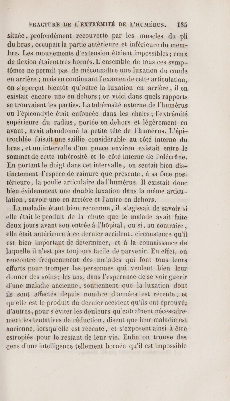 située , profondément recouverte par les muscles du pli du bras, occupait la partie antérieure et inférieure du mem- bre. Les mouvements d'extension étaient impossibles ; ceux de flexion étaienttrès bornés. L'ensemble de tous ces symp- tômes ne permit pas de méconnaître une [uxation du coude en arrière ; mais en continuant l'examen de cette articulation, on s'aperçut bientôt qu'outre la luxation en arrière, il en existait encore une en dehors ; or voici dans quels rapports se trouvaient les parties. La tubérosité externe de l'humérus ou l’épicondyle était enfoncée dans les chairs ; l'extrémité supérieure du radius, portée en dehors et légèrement en avant , avait abandonné la petite tête de l'humérus. L’épi- trochlée faisait une saillie considérable au côté interne du bras , et un intervalle d'un pouce environ existait entre le sommet de cette tubérosité et le côté interne de l’olécrâne. En portant le doigt dans cet intervalle, on sentait bien dis- tinctement l'espèce de rainure que présente, à sa face pos- térieure , la poulie articulaire de l'humérus. Il existait donc bien évidemment une double fuxation dans la même articu- lation, savoir une en arrière et l’autre en dehors. La maladie étant bien reconnue, il s’agissait de savoir si elle était le produit de la chute que le malade avait faite deux jours avant son entrée à l'hôpital, ou si, au contraire, elle était antérieure à ce dernier accident, circonstance qu’il est bien important de déterminer, et à la connaissance de laquelle il n’est pas toujours facile de parvenir. En effet, on rencontre fréquemment des malades qui font tous leurs efforts pour tromper Îles personnes qui veulent bien leur donner des soins; les uns, dans l'espérance de se voir guérir d'une maladie ancienne, soutiennent que la luxation dont ils sont affectés depuis nomhre d'années est récente, et qu’elle est le produit du dernier accident qu'ils ont éprouvé; d’autres, pour s’éviter les douleurs qu'entrainent nécessaire- ment les tentatives de réduction, disent que leur maladie est ancienne, lorsqu'elle est récente, et s’exposent ainsi à être estropiés pour le restant de leur vie. Enfin on trouve des gens d'une intelligence tellement bornée qu'il est impossible