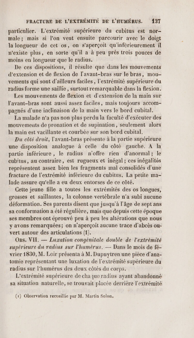 particulier. L’extrémité supérieure du cubitus est nor- male; mais si l’on veut ensuite parcourir avec le doigt la longueur de cet os, on s'aperçoit qu'inférieurement il n'existe plus, en sorte qu'il a à peu prés trois pouces de moins en longueur que le radius. De ces dispositions, il résulte que dans les mouvements d'extension et de flexion de l'avant-bras sur le bras, mou- vements qui sont d’ailleurs faciles , l'extrémité supérieure du radius forme une saillie , surtout remarquable dans la flexion. Les mouvements de flexion et d'extension de la main sur l'avant-bras sont aussi assez faciles, mais toujours accom- pagnés d’une inclinaison de la main vers le bord cubital. La malade n’a pas non plus perdu la faculté d'exécuter des mouvements de pronation et de supination, seulement alors la main est vacillante et courbée sur son bord cubital. Du côté droit, l'avant-bras présente à la partie supérieure une disposition analogue à celle du côté gauche. A la partie inférieure , le radius n'offre rien d'anormal; le cubitus, au contraire, est rugueux et inégal ; ces inégalités représentent assez bien les fragments mal consolidés d’une fracture de l'extrémité inférieure du cubitus. La petite ma- Jade assure qu’elle à eu deux entorses de ce côté. Cette jeune fille a toutes les extrémités des os longues, grosses et saillantes, la colonne vertébrale n’a subi aucune déformation. Ses parents disent que jusqu'à l'âge de sept ans sa conformation a été régulière, mais que depuis cette époque ses membres ont éprouvé peu à peu les altérations que nous y avons remarquées; on n'aperçoit aucune trace d’abcès ou- vert autour des articulations (1). Ogs. VII. — Luxation congénitale double de l'extrémité supérieure du radius sur l'humérus. — Dans le mois de fé- vrier 1830, M. Loir présenta à M. Dupuytren une pièce d’ana- tomie représentant une luxation de l'extrémité supérieure du radius sur l’humérus des deux côtés du corps. L’extrémité supérieure de chaque radius ayant abandonné sa situation naturelle, se trouvait placée derrière l'extrémité