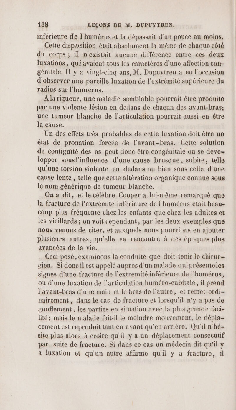 inférieure de l'humérus et la dépassait d’un pouce au moins. Cette disposition était absolument la même de chaque côté du corps ; il n'existait aucune différence entre ces deux luxations, qui avaient tous les caractères d’une affection con- génitale. Il y a vingt-cinq ans, M. Dupuytren a eu l'occasion d'observer une pareille luxation de l'extrémité supérieure du radius sur lhumérus. A larigueur, une maladie semblable pourrait être produite par une violente lésion en dedans de chacun des avant-bras; une tumeur blanche de l’articulation pourrait aussi en être la cause. Un des effets très probables de cette luxation doit être un état de pronation forcée de l’avant-bras. Cette solution de contiguïté des os peut donc être congénitale ou se déve lopper sousl'influence d’une cause brusque, subite, telle qu'une torsion violente en dedans ou bien sous celle d’une cause lente , telle que cette altération organique connue sous le nom générique de tumeur blanche. On a dit, et le célèbre Cooper a lui-même remarqué que la fracture de l'extrémité inférieure de l’humérus était beau- coup plus fréquente chez les enfants que chez les adultes et les vieillards ; on voit cependant, par les deux exemples que nous venons de citer, et auxquels nous pourrions en ajouter plusieurs autres, qu’elle se rencontre à des époques plus avancées de la vie. Ceci posé, examinons la conduite que doit tenir le chirur- gien. Si doncilest appelé auprès d’un malade quiprésenteles signes d’une fracture de l'extrémité inférieure de l'humérus, ou d’une luxation de l'articulation huméro-cubitale, il prend l’avant-bras d’une main et le bras de l’autre, et remet ordi- nairement, dans le cas de fracture et lorsqu'il n’y a pas de gonflement, les parties en situation avec la plus grande faci- lité; mais le malade fait-il le moindre mouvement, le dépla- cement est reproduit tant en avant qu’en arrière. Qu'il n'hé- site plus alors à croire qu’il y a un déplacement consécutif par suite de fracture. Si dans ce cas un médecin dit qu’il y a luxation et qu’un autre affirme qu'il y a fracture, il