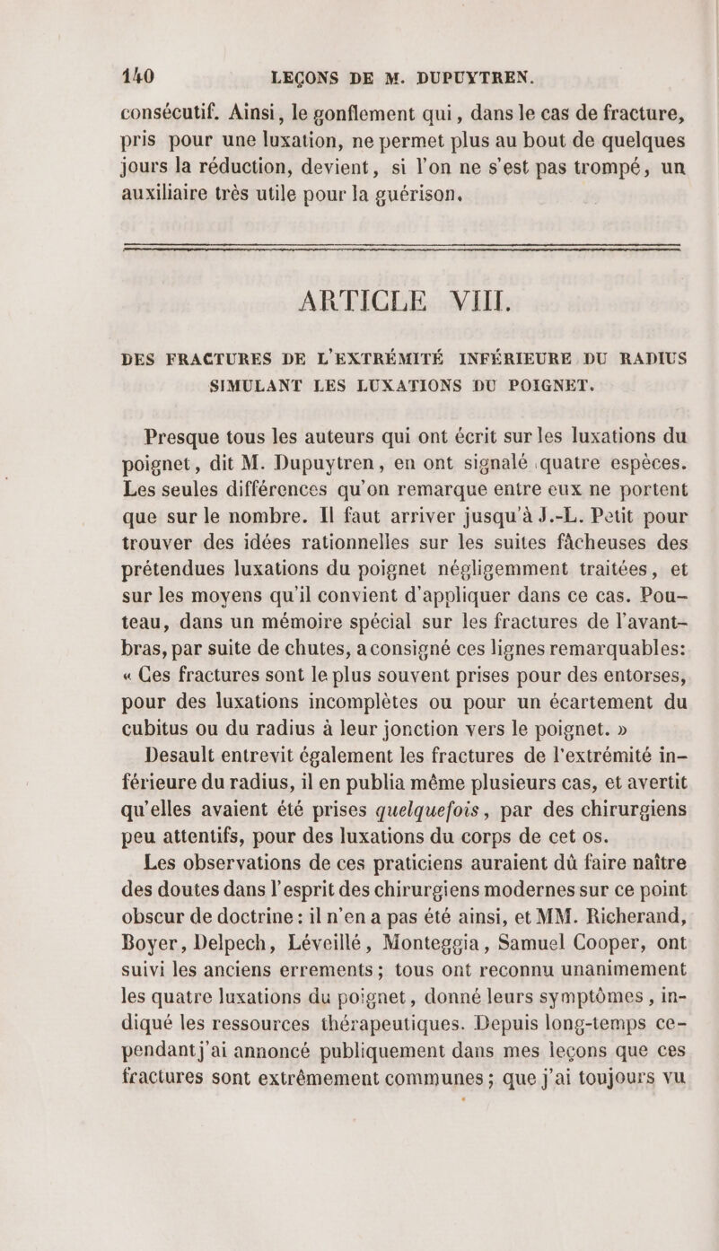 consécutif. Ainsi, le gonflement qui, dans le cas de fracture, pris pour une luxation, ne permet plus au bout de quelques jours la réduction, devient, si l’on ne s’est pas trompé, un auxiliaire très utile pour la guérison. ARTICLE VIIL. DES FRACTURES DE L'EXTRÉMITÉ INFÉRIEURE DU RADIUS SIMULANT LES LUXATIONS DU POIGNET. Presque tous les auteurs qui ont écrit sur les luxations du poignet, dit M. Dupuytren, en ont signalé quatre espèces. Les seules différences qu'on remarque entre eux ne portent que sur le nombre. Il faut arriver jusqu à J.-L. Petit pour trouver des idées rationnelles sur les suites fâcheuses des prétendues luxations du poignet négligemment traitées, et sur les moyens qu'il convient d'appliquer dans ce cas. Pou- teau, dans un mémoire spécial sur les fractures de l'avant- bras, par suite de chutes, a consigné ces lignes remarquables: « Ces fractures sont le plus souvent prises pour des entorses, pour des luxations incomplètes ou pour un écartement du cubitus ou du radius à leur jonction vers le poignet. » Desault entrevit également les fractures de l'extrémité in- férieure du radius, il en publia même plusieurs cas, et avertit qu’elles avaient été prises quelquefois, par des chirurgiens peu attentifs, pour des luxations du corps de cet os. Les observations de ces praticiens auraient dü faire naïître des doutes dans l'esprit des chirurgiens modernes sur ce point obscur de doctrine : il n’en a pas été ainsi, et MM. Richerand, Boyer, Delpech, Léveillé, Monteggia, Samuel Cooper, ont suivi les anciens errements ; tous ont reconnu unanimement les quatre luxations du poignet, donné leurs symptômes , in- diqué les ressources thérapeutiques. Depuis long-temps ce- pendant j'ai annoncé publiquement dans mes leçons que ces fractures sont extrêmement communes ; que j'ai toujours vu