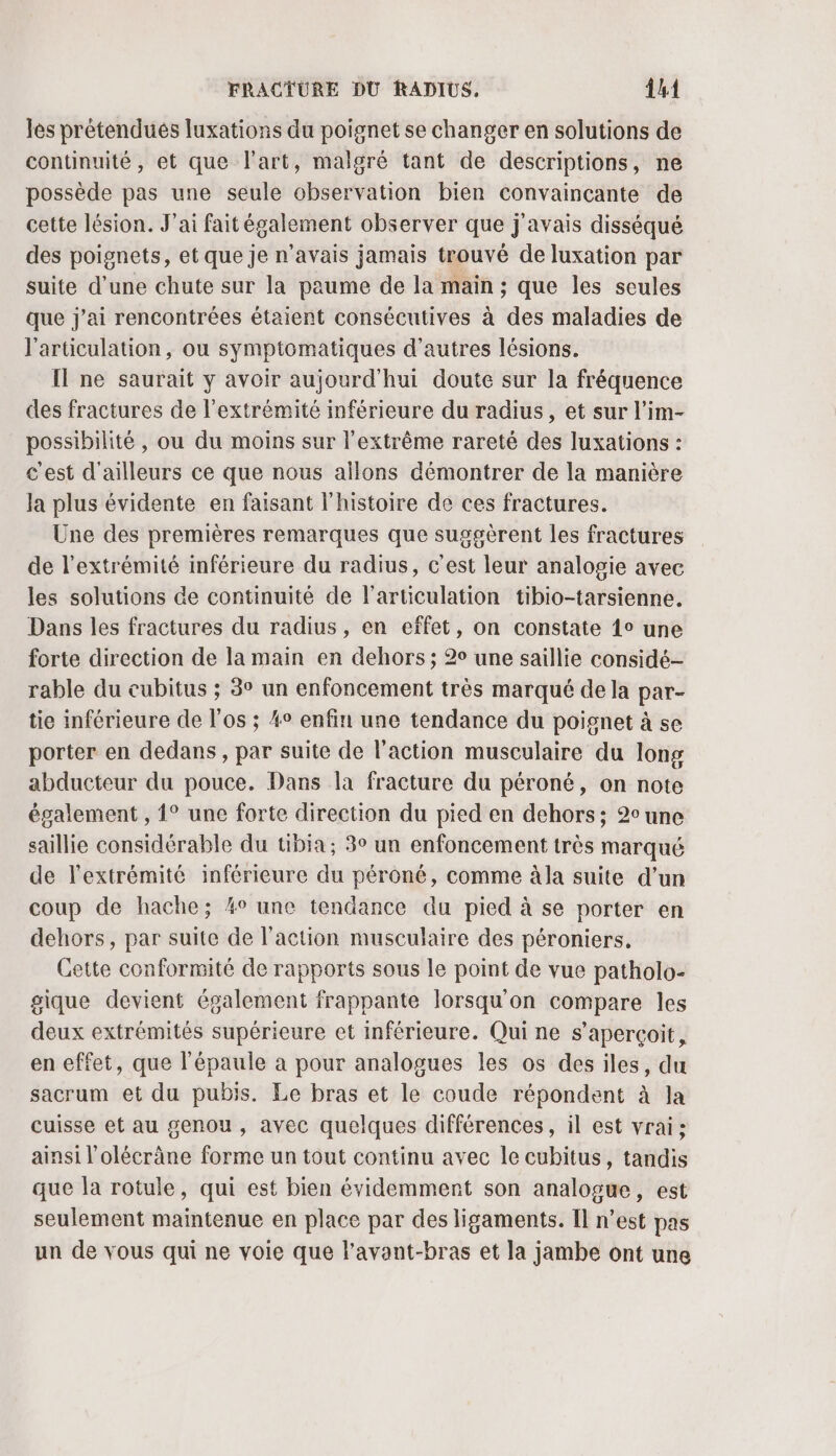 les prétendués luxations du poignet se changer en solutions de continuité, et que l'art, malgré tant de descriptions, ne possède pas une seule observation bien convaincante de cette lésion. J'ai faitégalement observer que j'avais disséqué des poignets, et que je n'avais jamais trouvé de luxation par suite d’une chute sur la paume de la main ; que les seules que j'ai rencontrées étaient consécutives à des maladies de l'articulation, ou symptomatiques d’autres lésions. Il ne saurait y avoir aujourd'hui doute sur la fréquence des fractures de l'extrémité inférieure du radius, et sur l’im- possibilité , ou du moins sur l'extrême rareté des luxations : c'est d'ailleurs ce que nous allons démontrer de la manière la plus évidente en faisant l'histoire de ces fractures. Une des premières remarques que suggèrent les fractures de l'extrémité inférieure du radius, c’est leur analogie avec les solutions de continuité de l'articulation tibio-tarsienne. Dans les fractures du radius, en effet, on constate 1° une forte direction de la main en dehors ; 2° une saillie considé- rable du cubitus ; 3° un enfoncement très marqué de la par- tie inférieure de l'os ; 4° enfin une tendance du poignet à se porter en dedans, par suite de l’action musculaire du long abducteur du pouce. Dans la fracture du péroné, on note également , 1° une forte direction du pied en dehors ; 2° une saillie considérable du tibia; 3° un enfoncement très marqué de l'extrémité inférieure du péroné, comme àla suite d’un coup de hache; %° une tendance du pied à se porter en dehors, par suite de l'action musculaire des péroniers. Cette conformité de rapports sous le point de vue patholo- gique devient également frappante lorsqu'on compare les deux extrémités supérieure et inférieure. Qui ne s'aperçoit, en effet, que l'épaule a pour analogues les os des iles, du sacrum et du pubis. Le bras et le coude répondent à la cuisse et au genou, avec quelques différences, il est vrai: ainsi l’olécräne forme un tout continu avec le cubitus, tandis que la rotule, qui est bien évidemment son analogue, est seulement maintenue en place par des ligaments. Il n’est pas un de vous qui ne voie que l'avant-bras et la jambe ont une