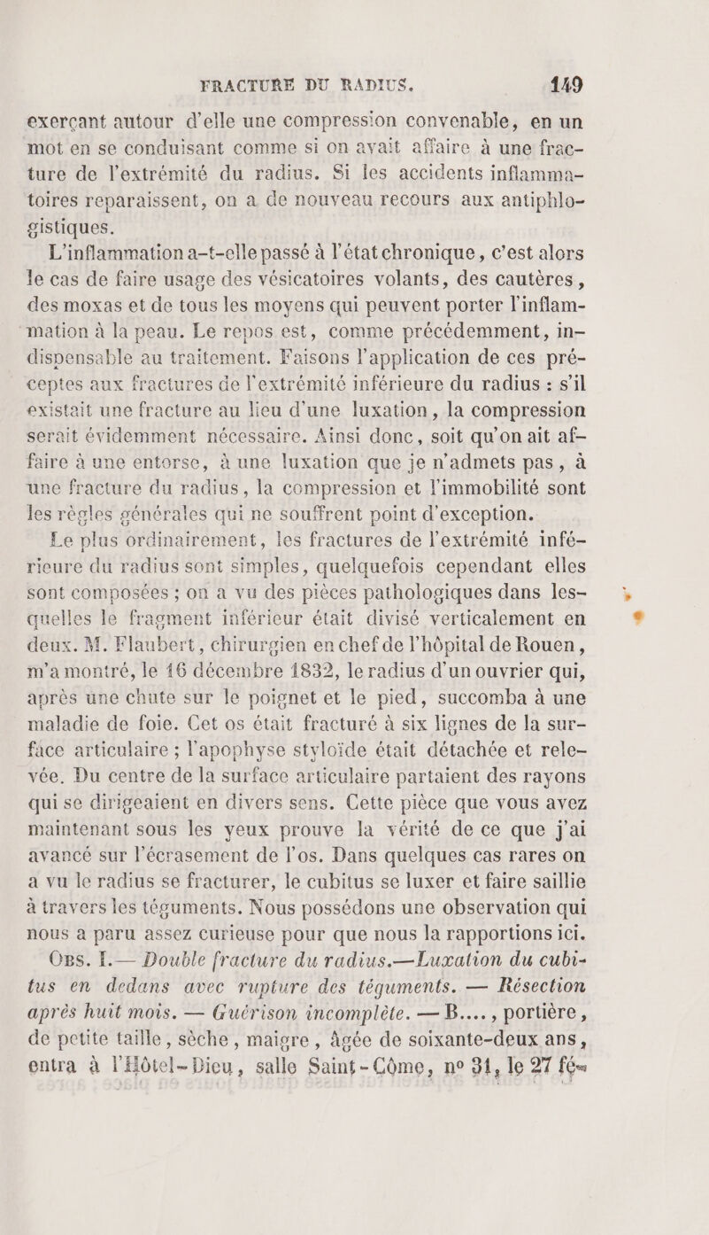 exerçant autour d'elle une compression convenable, en un mot en se conduisant comme si on avait affaire à une frac- ture de l'extrémité du radius. Si les accidents inflamma- toires reparaissent, on à de nouveau recours aux antiphlo- gistiques. L’inflammation a-t-elle passé à l'état chronique, c’est alors le cas de faire usage des vésicatoires volants, des cautères, des moxas et de tous les moyens qui peuvent porter l'inflam- mation à la peau. Le repos est, comme précédemment, in- dispensable au traitement. Faisons l'application de ces pré- ceptes aux fractures de l'extrémité inférieure du radius : s'il existait une fracture au lieu d’une luxation, la compression serait évidemment nécessaire. Ainsi donc, soit qu'on ait af- faire à une entorse, à une luxation que je n’admets pas, à une fracture du radius, la compression et l'immobilité sont les règles générales qui ne souffrent point d'exception. Le plus ordinairement, les fractures de l'extrémité infé- rieure du radius sont simples, quelquefois cependant elles sont composées ; on a vu des pièces pathologiques dans les- quelles le fragment inférieur était divisé verticalement en deux. M. Flaubert, chirurgien en chef de l'hôpital de Rouen, m’a montré, le 16 décembre 1832, le radius d'un ouvrier qui, après une chute sur le poignet et le pied, succomba à une maladie de foie. Cet os était fracturé à six lignes de la sur- face articulaire ; l'apophyse styloïde était détachée et rele- vée. Du centre de la surface articulaire partaient des rayons qui se dirigeaient en divers sens. Cette pièce que vous avez maintenant sous les yeux prouve la vérité de ce que j'ai avancé sur l’écrasement de l'os. Dans quelques cas rares on a vu le radius se fracturer, le cubitus se luxer et faire saillie à travers les téguments. Nous possédons une observation qui nous à paru assez Curieuse pour que nous la rapportions ici. Ogs. [.— Double fracture du radius.—Luxation du cubi- tus en dedans avec rupture des téqguments. — Résection après huit mois. — Guérison incomplète. — B...., portière, de petite taille, sèche, maigre, âgée de soixante-deux ans, entra à l'Hôtel-Dieu, salle Saint- Côme, ne 91, le 27 fé