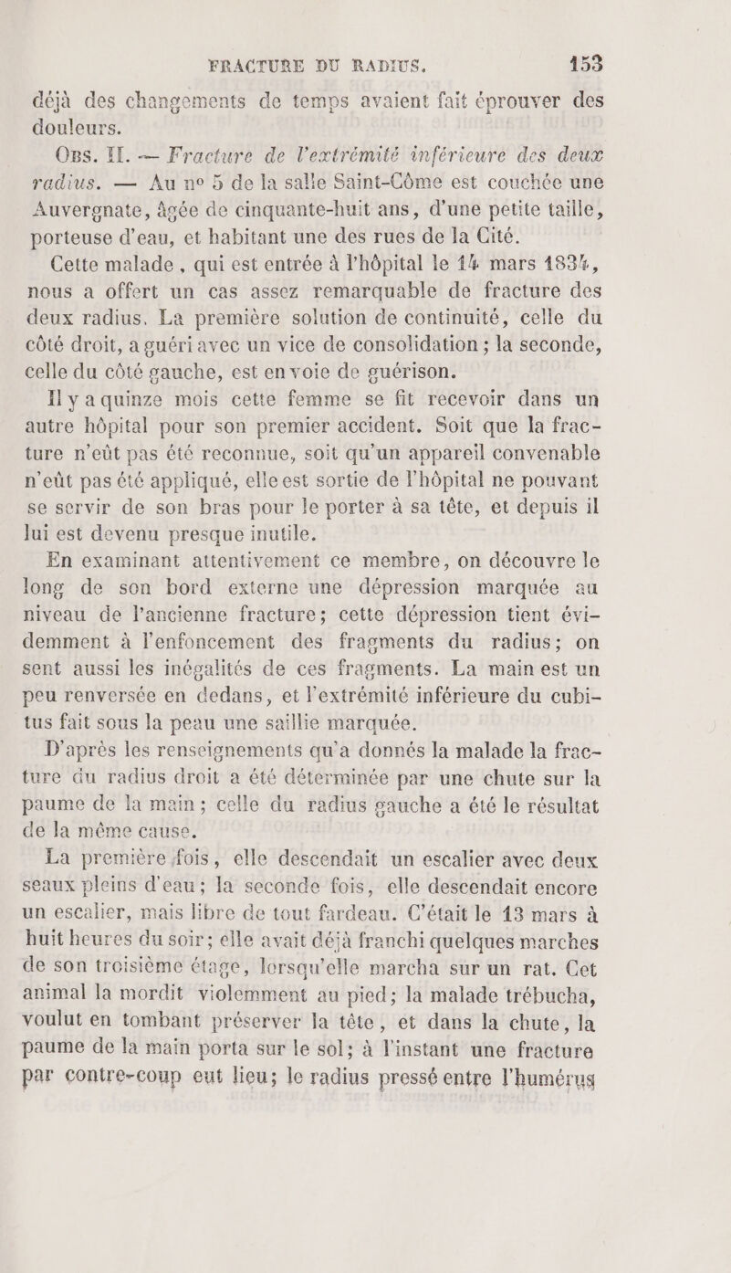 déjà des changements de temps avaient fait éprouver des douleurs. OBs. IE. — Fracture de l'extrémité inférieure des deux radius. — Au n° 5 de la salie Saint-Côme est couchée une Auvergnate, âgée de cinquante-huit ans, d’une petite taille, porteuse d’eau, et habitant une des rues de la Cité. Cette malade , qui est entrée à l’hôpital le 4 mars 183%, nous a offert un cas assez remarquable de fracture des deux radius. La première solution de continuité, celle du côté droit, à guéri avec un vice de consolidation ; la seconde, celle du côté gauche, est en voie de guérison. Il y a quinze mois cette femme se fit recevoir dans un autre hôpital pour son premier accident. Soit que la frac- ture n’eût pas été reconnue, soit qu'un appareil convenable n’eût pas été appliqué, elle est sortie de l'hôpital ne pouvant se servir de son bras pour le porter à sa tête, et depuis il Jui est devenu presque inutile. En examinant attentivement ce membre, on découvre le long de son bord externe une dépression marquée au niveau de l’ancienne fracture; cette dépression tient évi- demment à l'enfoncement des fragments du radius; on sent aussi les inégalités de ces fragments. La main est un peu renversée en dedans, et l'extrémité inférieure du cubi- tus fait sous la peau une saillie marquée. D'après les renseignements qu'a donnés la malade la frac- ture du radius droit a été déterminée par une chute sur la paume de la main; celle du radius gauche a été le résultat de la même cause, La première fois, elle descendait un escalier avec deux seaux pleins d'eau; la seconde fois, elle descendait encore un escalier, mais libre de tout fardeau. C'était le 13 mars à huit heures du soir ; elle avait déjà franchi quelques marches de son troisième étage, lorsqu'elle marcha sur un rat. Cet animal la mordit violemment au pied; la malade trébucha, voulut en tombant préserver la tête, et dans la chute, la paume de la main porta sur le sol; à l'instant une fracture par contre-coup eut lieu; le radius pressé entre l'humérus