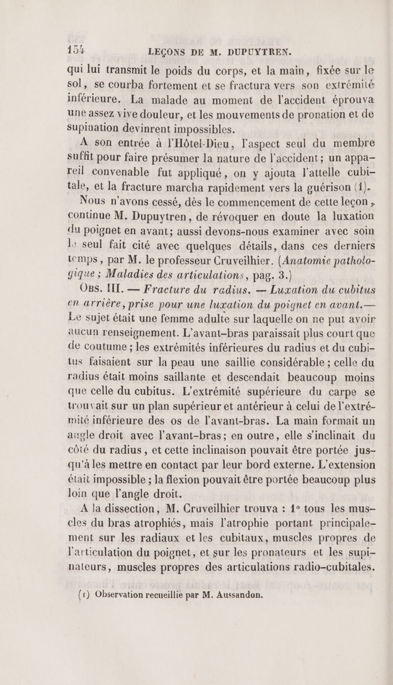 qui lui transmit le poids du corps, et la main, fixée sur le sol, se courba fortement et se fractura vers son extrémité inférieure. La malade au moment de l'accident éprouva une assez vive douleur, et les mouvements de pronation et de Supination devinrent impossibles. À son entrée à l'Hôtel-Dieu, l'aspect seul du membre suffit pour faire présumer la nature de l'accident; un appa- reil convenable fut appliqué, on y ajouta l’attelle cubi- tale, et la fracture marcha rapidement vers la guérison (1). Nous n'avons cessé, dès le commencement de cette leçon, continue M. Dupuytren, de révoquer en doute la luxation du poignet en avant; aussi devons-nous examiner avec soin l: seul fait cité avec quelques détails, dans ces derniers temps, par M. le professeur Cruveilhier. (Anatomie patholo- gique ; Maladies des articulations, pag. 3.) O8s. HE. — Fracture du radius. — Luxation du cubitus en arrière, prise pour une luxation du poignet en avant.— Le sujet était une femme adulte sur laquelle on ne put avoir aucun renseignement. L’avant-bras paraissait plus court que de coutume ; les extrémités inférieures du radius et du cubi- tus faisaient sur la peau une saillie considérable ; celle du radius était moins saillante et descendait beaucoup moins que celle du cubitus. L’extrémité supérieure du carpe se trouvait sur un plan supérieur et antérieur à celui de l’extré- mie inférieure des os de l’avant-bras. La main formait un angle droit avec l’avant-bras ; en outre, elle s’inclinait du côté du radius , et cette inclinaison pouvait être portée jus- qu'à les mettre en contact par leur bord externe. L'extension était impossible ; la flexion pouvait être portée beaucoup plus Join que l'angle droit. A la dissection, M. Cruveilhier trouva : 1° tous les mus- cles du bras atrophiés, mais l’atrophie portant principale- ment sur les radiaux et les cubitaux, muscles propres de l'articulation du poignet, et sur les pronateurs et les supi- nateurs, muscles propres des articulations radio-cubitales. (1) Observation recueillie par M. Aussandon.