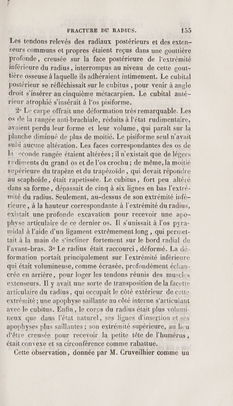 D FRACTURE DU RADIUS. 155 Les tendons relevés des radiaux postérieurs et des exten- seurs communs et propres étaient reçus dans une gouttière profonde, creusée sur la face postérieure de l'extrémité inférieure du radius, interrompus au niveau de cette gout- tière osseuse à laquelle ils adhéraient intimement. Le cubital postérieur se réfléchissait sur le cubitus , pour venir à angle droit s’insérer au cinquième métacarpien. Le cubital anté- rieur atrophié s’insérait à l’os pisiforme. 2 Le carpe offrait une déformation très remarquable. Les 0s de la rangée anti-brachiale, réduits à l’état rudimentaire, avaient perdu leur forme et leur volume, qui paraît sur la planche diminué de plus de moitié. Le pisiforme seul n'avait suñi aucune altération. Les faces correspondantes des os de la :econde rangée étaient altérées ; il n'existait que de légers rudiments du grand os et de l’os crochu ; de même, la moitié supérieure du trapèze et du trapézoïde , qui devait répondre au scaphoïde, était rapetissée. Le cubitus, fort peu altéré dans sa forme , dépassait de cinq à six lignes en bas l’extré- mité du radius. Seulement, au-dessus de son extrémité infé— ricure , à la hauteur correspondante à l'extrémité du radius, existait une profonde excavation pour recevoir une apo- physe articulaire de ce dernier os. Il s’unissait à l'os pyra- midal à l’aide d’un ligament extrêmement long , qui permet- tait à Ja main de s’ineliner fortement sur le bord radial de lavant-bras. 3° Le radius était raccourci , déformé. La dé- formation portait principalement sur l'extrémité inférieure qui était volumineuse, comme écrasée, profondément échan- crée en arrière, pour loger les tendons réunis des muscles extenseurs. [l y avait une sorte de transposition de la facetie articulaire du radius, qui occupait le côté extérieur de cette extrémité ; une apophyse saillante au côté interne s’articuiant avec le cubitus. Enfin, le corps du radius était plus volumi- ieux que dans l’état naturel, ses lignes d'insertion et ses apophyses plus saillantes ; son extrémité supérieure, au licu d’être creusée pour recevoir la petite tête de l'humérus, était convexe et sa circonférence comme rabattue. Cette observation, donnée par M. Cruveilhier comme un