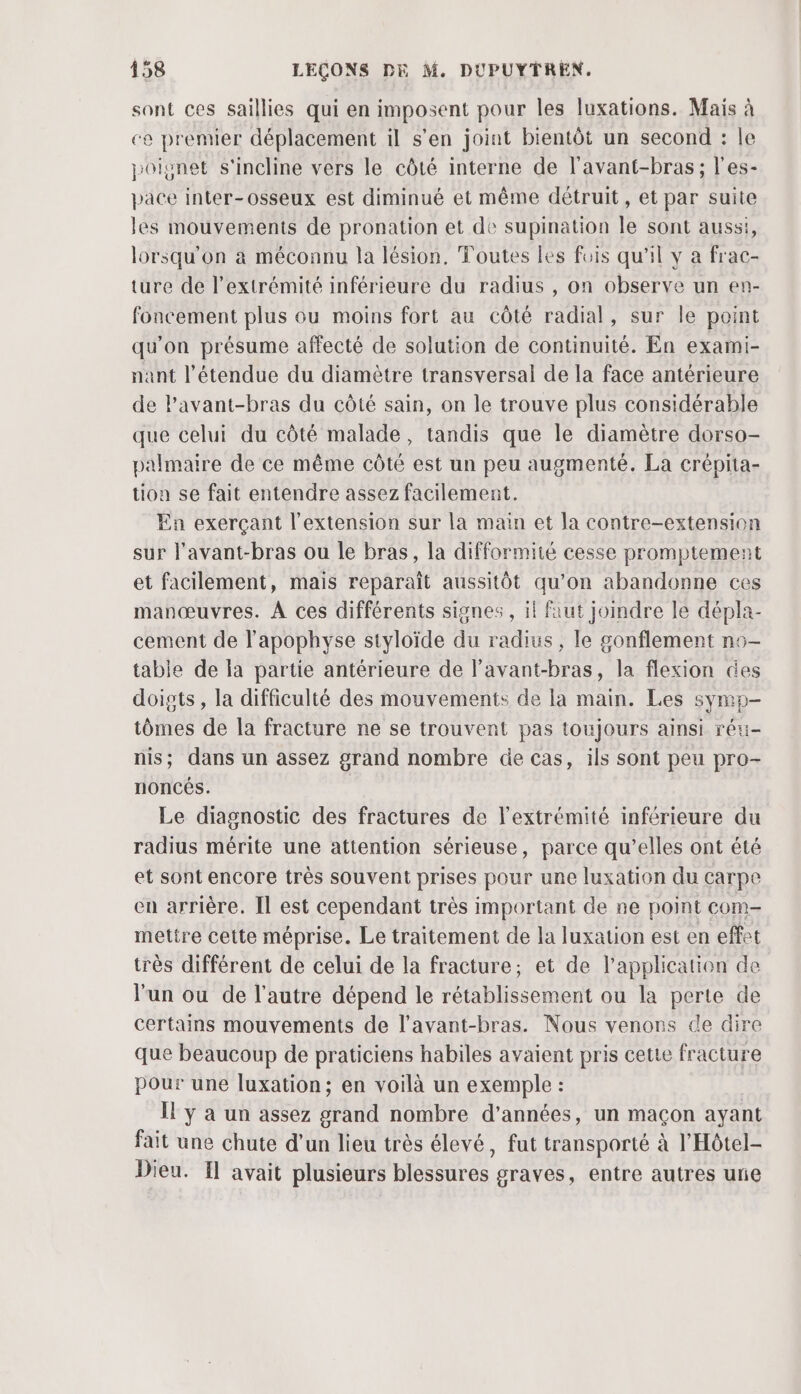 sont ces saillies qui en imposent pour les luxations. Mais à ce premier déplacement il s’en joint bientôt un second : le joignet s'incline vers le côté interne de l’avant-bras; l'es- pace inter-osseux est diminué et même détruit, et par suite les mouvements de pronation et de supination le sont aussi, lorsqu'on à méconnu la lésion, Toutes les fois qu'il y a frac- ture de l'extrémité inférieure du radius , on observe un en- foncement plus ou moins fort au côté radial, sur le point qu'on présume affecté de solution de continuité. En exami- nant l'étendue du diamètre transversal de la face antérieure de Pavant-bras du côté sain, on le trouve plus considérable que celui du côté malade, tandis que le diamètre dorso- palmaire de ce même côté est un peu augmenté. La crépita- tion se fait entendre assez facilement. En exerçant l'extension sur la main et Ja contre-extension sur l'avant-bras ou le bras, la difformité cesse promptement et facilement, mais reparaît aussitôt qu’on abandonne ces manœuvres. À ces différents signes , il faut joindre le dépla- cement de l’apophyse styloïde du radius , le gonflement no- table de la partie antérieure de l’avant-bras, la flexion des doigts , la difficulté des mouvements de la main. Les symp- tômes de la fracture ne se trouvent pas toujours ainsi réu- nis; dans un assez grand nombre de cas, ils sont peu pro- noncés. Le diagnostic des fractures de l'extrémité inférieure du radius mérite une attention sérieuse, parce qu’elles ont été et sont encore très souvent prises pour une luxation du carpe en arrière. Il est cependant très important de ne point com- mettre cette méprise. Le traitement de la luxation est en effet très différent de celui de la fracture; et de l'application de l'un ou de l’autre dépend le rétablissement ou la perte de certains mouvements de l’avant-bras. Nous venons de dire que beaucoup de praticiens habiles avaient pris cette fracture pour une luxation; en voilà un exemple : Il y à un assez grand nombre d'années, un maçon ayant fait une chute d’un lieu très élevé, fut transporté à l'Hôtel- Dieu. Il avait plusieurs blessures graves, entre autres une