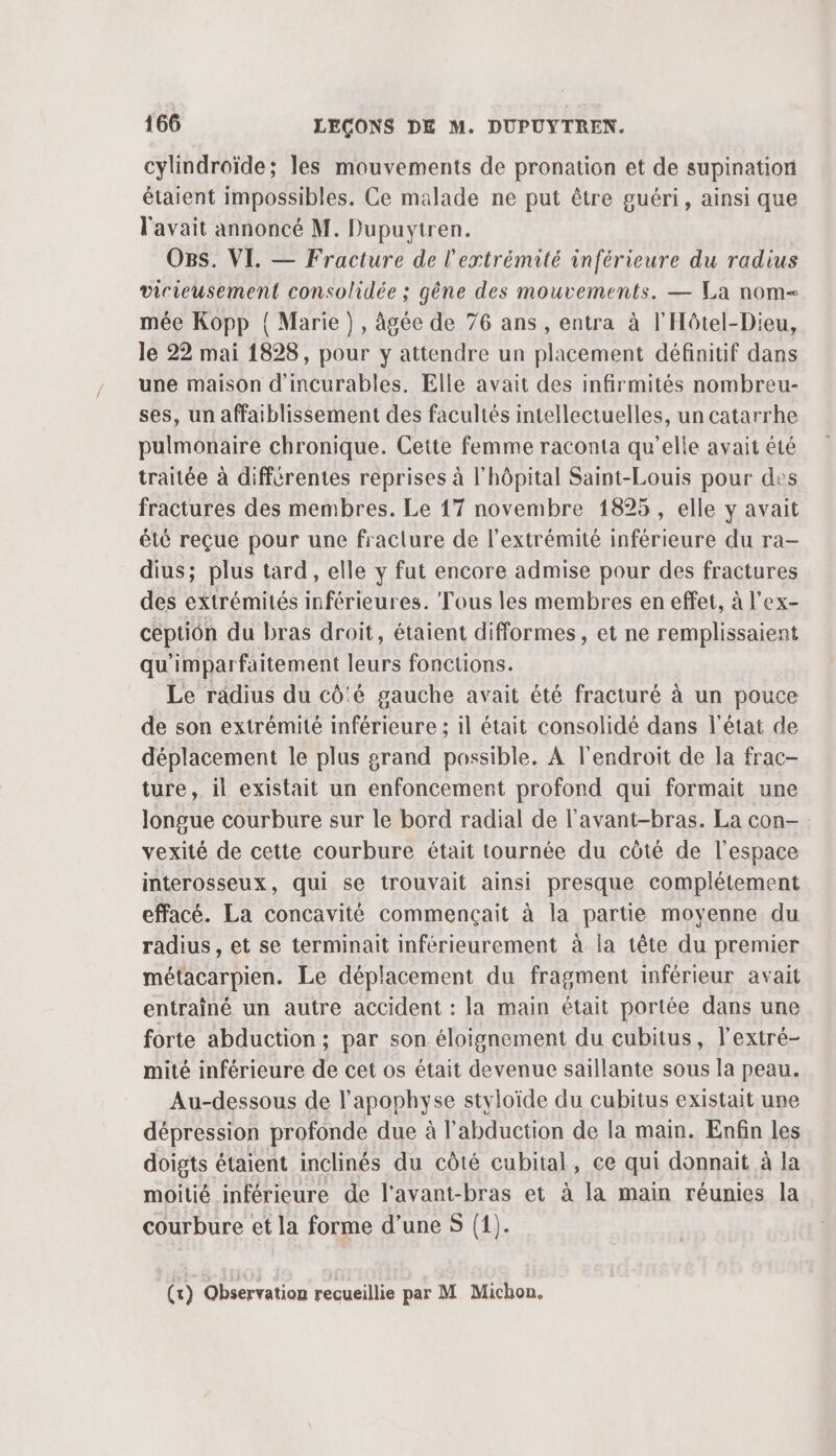 cylindroïde; les mouvements de pronation et de supination étaient impossibles. Ce malade ne put être guéri, ainsi que l'avait annoncé M. Dupuytren. O8s. VI. — Fracture de l'extrémité inférieure du radius vicieusement consolidée ; gêne des mouvements. — La nom mée Kopp { Marie}, âgée de 76 ans , entra à l'Hôtel-Dieu, le 22 mai 1828, pour y attendre un placement définitif dans une maison d'incurables. Elle avait des infirmités nombreu- ses, un affaiblissement des facultés intellectuelles, un catarrhe pulmonaire chronique. Cette femme raconta qu’elle avait été traitée à différentes reprises à l'hôpital Saint-Louis pour des fractures des membres. Le 17 novembre 1895, elle y avait été reçue pour une fracture de l'extrémité inférieure du ra- dius; plus tard, elle y fut encore admise pour des fractures des extrémités inférieures. Tous les membres en effet, à l’ex- céptiôn du bras droit, étaient difformes, et ne remplissaient qu'imparfaitement leurs fonctions. Le radius du cô'é gauche avait été fracturé à un pouce de son extrémité inférieure ; il était consolidé dans l'état de déplacement le plus grand possible. À l'endroit de la frac- ture, il existait un enfoncement profond qui formait une longue courbure sur le bord radial de l'avant-bras. La con- vexité de cette courbure était tournée du côté de l’espace interosseux, qui se trouvait ainsi presque complétement effacé. La concavité commençait à la parte moyenne du radius, et se terminait inférieurement à la tête du premier métacarpien. Le déplacement du fragment inférieur avait entrainé un autre accident : la main était portée dans une forte abduction ; par son éloignement du cubitus, l'extré- mité inférieure de cet os était devenue saillante sous la peau. Au-dessous de l’apophyse styloïde du cubitus existait une dépression profonde due à l’abduction de la main. Enfin les doigts étaient inclinés du côté cubital, ce qui donnait à la moitié inférieure de l’avant-bras et à la main réunies la courbure et la forme d’une S (1).