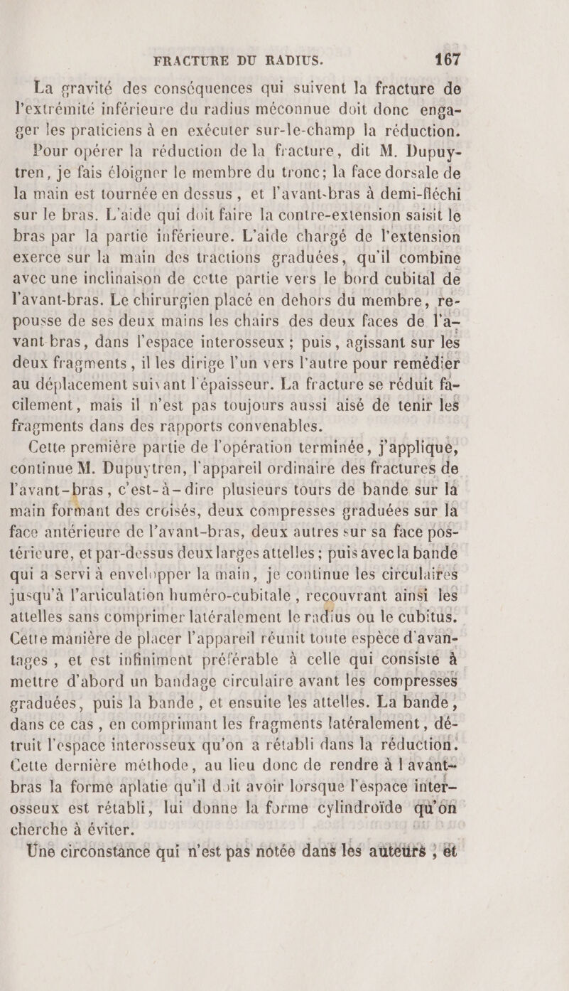 La gravité des conséquences qui suivent Ja fracture de l'extrémité inférieure du radius méconnue doit done enga- ger les praticiens à en exécuter sur-le-champ la réduction. Pour opérer la réduction de la fracture, dit M. Dupuy- tren, je fais éloigner le membre du tronc; la face dorsale de la main est tournée en dessus, et lavant-bras à demi-fléchi sur le bras. L'aide qui doit faire la contre-extension saisit le bras par la partie inférieure. L'aide chargé de l'extension exerce sur la main des tractions graduées, qu'il combine avec une inclinaison de cette partie vers le bord cubital de l'avant-bras. Le chirurgien placé en dehors du membre, re- pousse de ses deux mains les chairs des deux faces de l'a- vant bras, dans l’espace interosseux ; puis, agissant sur les deux fragments , il les dirige l’un vers l'autre pour remédier au déplacement suivant l'épaisseur. La fracture se réduit fa- cilement, mais il n’est pas toujours aussi aisé de tenir les fragments dans des rapports convenables. Cette première partie de l'opération terminée, j'applique, continue M. Dupuytren, l'appareil ordinaire des fractures de FH WE , C'est-à-dire plusieurs tours de bande sur la main formant des croisés, deux compresses graduées sur là face antérieure de l’avant-bras, deux autres sur sa face pos- térieure, et par- -dessus deux larges attelles ; puis avecla bande qui à Servi à envelopper la main, je continue les circulaires jusqu’à l’anticulation huméro-eubitale , recouvrant ainsi les attelles sans comprimer latéralement le radius ou le cubitus. Cétie manière de placer l'appareil réunit toute espèce d'avan- tages , et est infiniment préférable à celle qui consiste à mettre d'abord un bandage circulaire avant les compresses graduées, puis la bande , et ensuite Îes attelles. La bande, dans ce cas , en comprimant les fragments latéralement, dé- truit l'espace interosseux qu'on à rétabli dans la réduction. Cette dernière méthode, au lieu donc de rendre à !'avant- bras la forme aplatie qu'il doit avoir lorsque l'espace inter osseux est rétabli, lui donne la forme cylindroïde qu on cherche à éviter. Üne circonstance qui n'est pas nôtée dans les auteurs , et