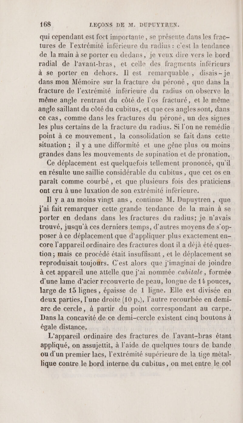 qui cependant est fort importante, se présente dans les frac- tures de l'extrémité inférieure du radius : c’est la tendance de la main à se porter en dedans, je veux dire vers le bord radial de l’avant-bras, et celle des fragments inférieurs à se porter en dehors. Il est remarquable , disais - je dans mon Mémoire sur la fracture du péroné , que dans la fracture de l'extrémité inférieure du radius on observe le même angle rentrant du côté de l’os fracturé, et le même angle saillant du côté du cubitus, et que ces angles sont, dans ce cas, comme dans les fractures du péroné, un des signes les plus certains de la fracture du radius. Si l’on ne remédie point à ce mouvement, la consolidation se fait dans cette situation ; il y a une difformité et une gêne plus ou moins grandes dans les mouvements de supination et de pronation. Ce déplacement est quelquefois tellement prononcé, qu'il en résulte une saillie considérable du cubitus , que cet os en paraît comme courbé , et que plusieurs fois des praticiens ont cru à une luxation de son extrémité inférieure. Il y à au moins vingt ans, continue M. Dupuytren, que j'ai fait remarquer cette grande tendance de la main à se porter en dedans dans les fractures du radius; je n’avais trouvé, jusqu à ces derniers temps, d’autres moyens de s'op- poser à ce déplacement que d’appliquer plus exactement en- core l'appareil ordinaire des fractures dont il a déjà été ques- tion; mais ce procédé était insuffisant , et le déplacement se reproduisait toujours. C’est alors que j'imaginai de joindre à cet appareil une attelle que j'ai nommée cubitale, formée d'une lame d'acier recouverte de peau, longue de 14 pouces, large de 15 lignes, épaisse de 1 ligne. Elle est divisée en deux parties, l’une droite (10 p.), l'autre recourbée en demi- arc de cercle, à partir du point correspondant au carpe. Dans la concavité de ce demi-cercle existent cinq boutons à égale distance. L'appareil ordinaire des fractures de l'avant-bras étant appliqué, on assujettit, à l’aide de quelques tours de bande ou d'un premier lacs, l'extrémité supérieure de la tige métal- lique contre le bord interne du cubitus, on met entre le col