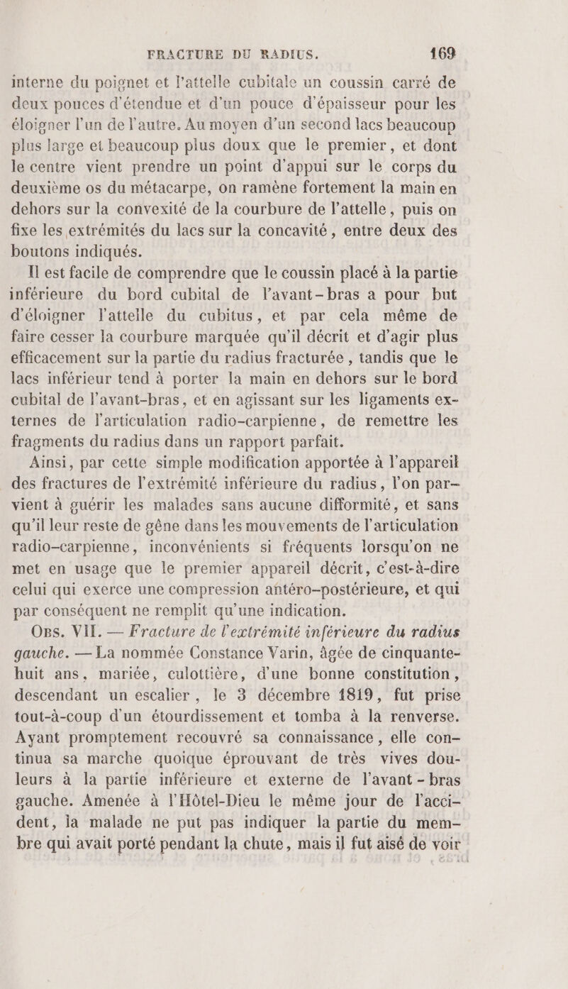 interne du poignet et lattelle cubitale un coussin carré de deux pouces d'étendue et d’un pouce d'épaisseur pour les éloigner l’un de l’autre. Au moyen d’un second lacs beaucoup plus large et beaucoup plus doux que le premier, et dont le centre vient prendre un point d'appui sur le corps du deuxième os du métacarpe, on ramène fortement la main en dehors sur la convexité de la courbure de l’attelle, puis on fixe les extrémités du lacs sur la concavité , entre deux des boutons indiqués. Il est facile de comprendre que le coussin placé à la partie inférieure du bord cubital de l’avant-bras a pour but d'éloigner l'attelle du cubitus, et par cela même de faire cesser la courbure marquée qu'il décrit et d'agir plus efficacement sur la partie du radius fracturée , tandis que le lacs inférieur tend à porter la main en dehors sur le bord cubital de l’avant-bras, et en agissant sur les ligaments ex- ternes de l'articulation radio-carpienne, de remettre les fragments du radius dans un rapport parfait. Ainsi, par cette simple modification apportée à l'appareil _ des fractures de l'extrémité inférieure du radius, l’on par- vient à guérir les malades sans aucune difformité, et sans qu'il leur reste de gêne dans les mouvements de l'articulation radio-carpienne, inconvénients si fréquents lorsqu'on ne met en usage que le premier appareil décrit, c'est-à-dire celui qui exerce une compression antéro-postérieure, et qui par conséquent ne remplit qu’une indication. OBs. VII. — Fracture de l'extrémité inférieure du radius gauche. — La nommée Constance Varin, âgée de cinquante- huit ans, mariée, culottière, d’une bonne constitution, descendant un escalier, le 3 décembre 1819, fut prise tout-à-coup d'un étourdissement et tomba à là renverse. Ayant promptement recouvré sa connaissance , elle con- tinua sa marche quoique éprouvant de très vives dou- leurs à la partie inférieure et externe de l'avant - bras gauche. Amenée à l'Hôtel-Dieu le même jour de lacci- dent, ja malade ne put pas indiquer la partie du mem- bre qui avait porté pendant la chute, mais il fut aisé de voir