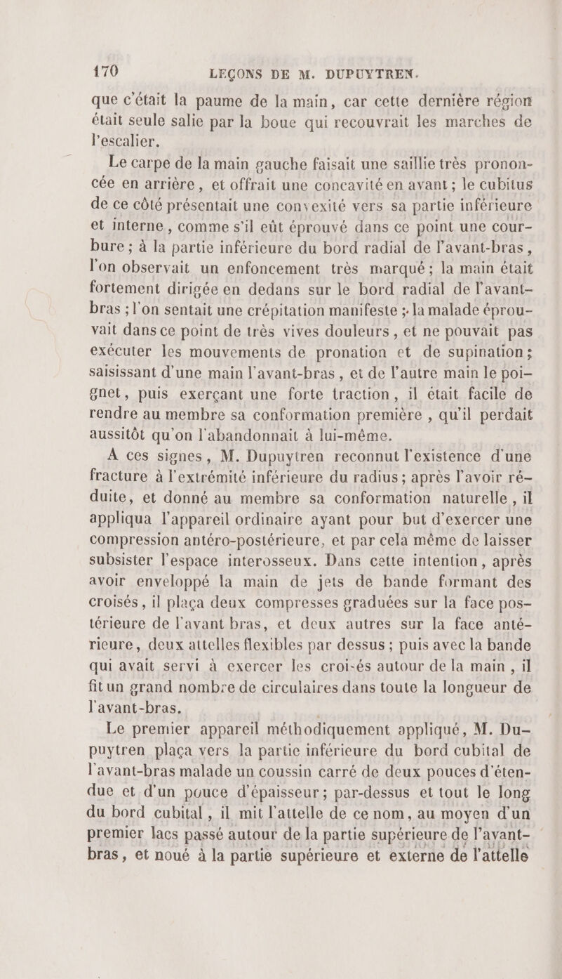 que c'était la paume de la main, car cette dernière région était seule salie par la boue qui recouvrait les marches de l'escalier. Le carpe de la main gauche faisait une saillie très pronon- cée en arrière, et offrait une concavité en avant; le cubitus de ce côté présentait une convexité vers sa partie inférieure et interne , comme s'il eût éprouvé dans ce point une cour- bure ; à 4 partie inférieure du bord radial de lavant-bras, l'on observait un enfoncement très marqué ; la main était fortement dirigée en dedans sur le bord radial de l'avant- bras ; l'on sentait une crépitation manifeste ;: la malade éprou- vait dans ce point de très vives douleurs , et ne pouvait pas exécuter les mouvements de pronation et de supination; saisissant d'une main l’avant-bras , ei de l’autre main le poi- gnet, puis exerçant une forte traction, il etait facile de rendre au membre sa conformation première , qu’il perdait aussitôt qu’on l'abandonnait à lui-même. À ces signes, M. Dupuytren reconnut l'existence d'une fracture à l'extrémité inférieure du radius ; après lavoir ré- duite, et donné au membre sa conformation naturelle, il appliqua l'appareil ordinaire ayant pour but d'exercer une compression antéro-postérieure, et par cela même de laisser subsister l’espace interosseux. Dans cette intention, après avoir enveloppé la main de jets de bande formant des croisés , il plaça deux compresses graduées sur la face pos- térieure de l'avant bras, et deux autres sur la face anté- rieure, deux attelles flexibles par dessus ; puis avec la bande qui avait servi à exercer les croi-és autour de la main , il fitun grand nombre de circulaires dans toute la longueur de l'avant-bras. | Le premier appareil méthodiquement appliqué, M. Du- puytren placça vers la partie inférieure du bord cubital de l'avant-bras malade un coussin carré de deux pouces d'éten- due et d'un pouce d'épaisseur; par-dessus et tout le long du bord cubital , il mit l’attelle de ce nom, au moyen d'un premier lacs passé autour de la partie supérieure de l’avant- bras, et noué à la partie supérieure et externe de l’attelle