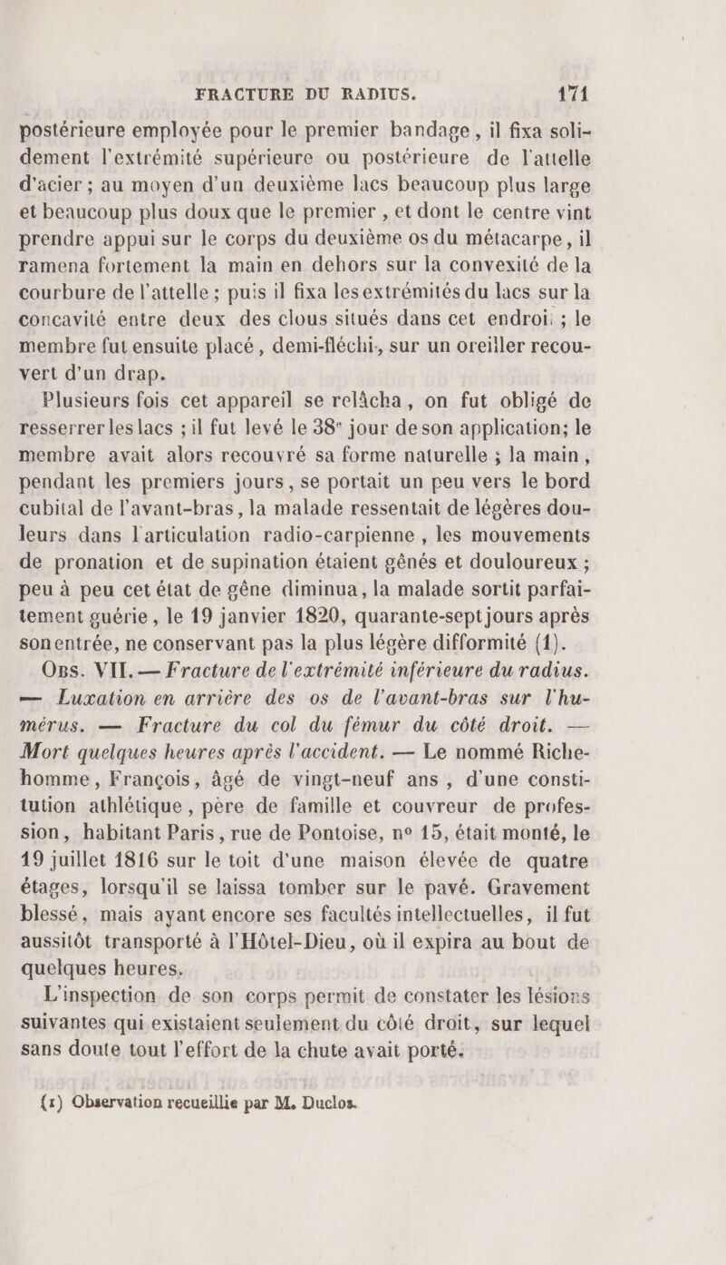 postérieure employée pour le premier bandage, il fixa soli- dement l'extrémité supérieure ou postérieure de l'attelle d'acier ; au moyen d’un deuxième lacs beaucoup plus large et beaucoup plus doux que le premier , et dont le centre vint prendre appui sur le corps du deuxième os du métacarpe, il ramena fortement la main en dehors sur la convexité de la courbure de l’attelle ; puis il fixa lesextrémités du lacs sur la concavité entre deux des clous situés dans cet endroi: ; le membre fut ensuite placé, demi-fléchi, sur un oreiller recou- vert d’un drap. Plusieurs fois cet appareil se relâcha, on fut obligé de resserrer les lacs ; il fut levé le 38° jour de son application; le membre avait alors recouvré sa forme naturelle ; la main, pendant les premiers jours, se portait un peu vers le bord cubital de l’avant-bras, la malade ressentait de légères dou- leurs dans l'articulation radio-carpienne , les mouvements de pronation et de supination étaient gênés et douloureux ; peu à peu cet état de gêne diminua, la malade sortit parfai- tement guérie , le 19 janvier 1820, quarante-sept jours après son entrée, ne conservant pas la plus légère difformité {1). Os. VII. — Fracture de l'extrémité inférieure du radius. — Luxation en arrière des os de l’avant-bras sur l'hu- mérus. — Fracture du col du fémur du côté droit. — Mort quelques heures après l'accident. — Le nommé Riche- homme, François, âgé de vingt-neuf ans , d'une consti- tution athlétique , père de famille et couvreur de profes- sion, habitant Paris, rue de Pontoise, n° 15, était monté, le 19 juillet 1816 sur le toit d'une maison élevée de quatre étages, lorsqu'il se laissa tomber sur le pavé. Gravement blessé, mais ayant encore ses facultés intellectuelles, il fut aussitôt transporté à l'Hôtel-Dieu, où il expira au bout de quelques heures. L'inspection de son corps permit de constater les lésions suivantes qui existaient seulement du côté droit, sur lequel sans doute tout l'effort de la chute avait porté.