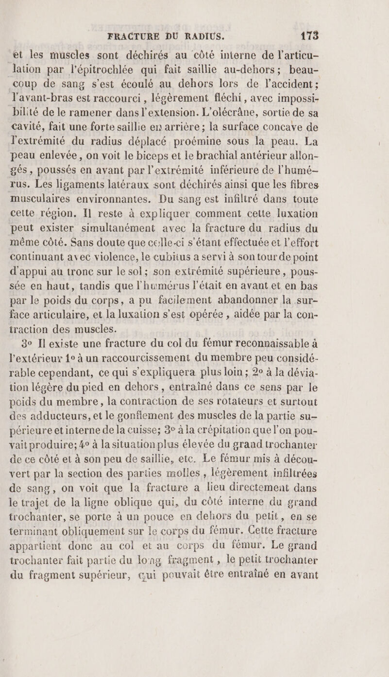 et les muscles sont déchirés au côté interne de l’articu- lation par l'épitrochlée qui fait saillie au-dehors; beau- coup de sang s’est écoulé au dehors lors de l'accident ; l'avant-bras est raccourci , légèrement fléchi, avec impossi- bilité de le ramener dans l'extension. L’olécrâne, sortie de sa cavité, fait une forte saillie en arrière ; la surface concave de l'extrémité du radius déplacé proémine sous la peau. La peau enlevée, on voit le biceps et Le brachial antérieur allon- gés , poussés en avant par l'extrémité inférieure de l’humé- rus. Les ligaments latéraux sont déchirés ainsi que les fibres musculaires environnantes. Du sang est infiltré dans toute cette région. Il reste à expliquer comment cette luxation peut exister simultanément avec la fracture du radius du même côté. Sans doute que celle-ci s'étant effectuée et l'effort continuant avec violence, le cubiius a servi à son tour de point d'appui au tronc sur le sol; son extrémité supérieure , pous- sée en haut, tandis que l'humérus l'était en avant et en bas par le poids du corps, à pu facilement abandonner la sur- face articulaire, et la luxation s’est opérée , aidée par la con- traction des muscles. 30 Il existe une fracture du col du fémur reconnaissable à l'extérieur 1° à un raccourcissement du membre peu considé- rable cependant, ce qui s'expliquera plus loim ; 20 à Ia dévia- tion légère du pied en dehors, entraîné dans ce sens par le poids du membre, la contraction de ses rotateurs et surtout des adducteurs, et le gonflement des muscles de la partie su- périeure et interne de la cuisse; 8° à la crépitation que l’on pou- vait produire; 4° à la situation plus élevée du grand trochanter de ce côté et à son peu de saillie, etc. Le fémur mis à décou- vert par la section des pariies molles , légèrement infiltrées de sang, on voit que la fracture à lieu directement dans le trajet de la ligne oblique qui, du côté interne du grand trochanter, se porte à un pouce en dehors du petit, en se terminant obliquement sur le corps du fémur. Cette fracture appartient donc au col et au corps du fémur. Le grand trochanter fait partie du long fragment, le petit trochanter du fragment supérieur, qui pouvait être entrainé en avant