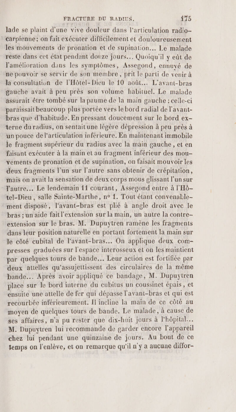 lade se plaint d’une vive douleur dans l'articulation radio- Carpienne; on fait exécuter difficilement et douloureusement les mouvements de pronation et de supination.. Le malade reste dans cet état pendant douze jours... Quoiqu'il y eût de l'amélioration dans les symptômes, Assegond, ennuyé de ne pouvoir se servir de son membre, prit le parti de venir à la consultation de l'Hôtel- Dieu le 10 août... L'avant-bras gauche avait à peu près son volume habituel. Le malade assurait être tombé sur la paume de la main gauche ; celle-ci paraissait beaucoup plus portée vers le bord radial de l'avant- bras que d'habitude. En pressant doucement sur le bord ex- terne du radius, on sentait une légère dépression à peu près à un pouce de l'articulation inférieure. En maintenant immobile le fragment supérieur du radius avec la main gauche, et en faisant exécuter à la main et au fragment inférieur des mou- vements de pronation et de supination, on faisait mouvoir les deux fragments l’un sur l’autre sans obtenir de crépitation, mais on avait la sensation de deux corps mous glissant l’un sur Tautre... Le lendemain 11 courant, Assesond entre à l'Hô- tel-Dieu , salle Sainte-Marthe, n° {. Tout étant convenable- ment disposé, l’avant-bras est plié à angle droit avec le bras ; un aide fait l'extension sur la main, un autre la contre- extension sur le bras. M. Dupuytren ramène les fragments dans leur position naturelle en portant fortement la main sur le côté cubital de l’avant-bras.. On applique deux com- presses graduées sur l'espace interosseux et on Îles maintient par quelques tours de bande... Leur action est fortifiée par deux attelles qu’assujettissent des circulaires de la même bande... Après avoir appliqué ce bandage, M. Dupuytren place sur le bord interne du cubitus un coussinet épais, et ensuite une attelle de fer qui dépasse l'avant-bras et qui est recourbée inférieurement. Il incline la maïn de ce côté au moyen de quelques tours de bande. Le malade, à cause de ses affaires, n'a pu rester que dix-huit jours à l'hôpital... M. Dupuytren lui recommande de garder encore l'appareil chez lui pendant une quinzaine de jours. Au bout de ce temps on l’enlève, et on remarque qu’il n ÿ a aucune diffor-