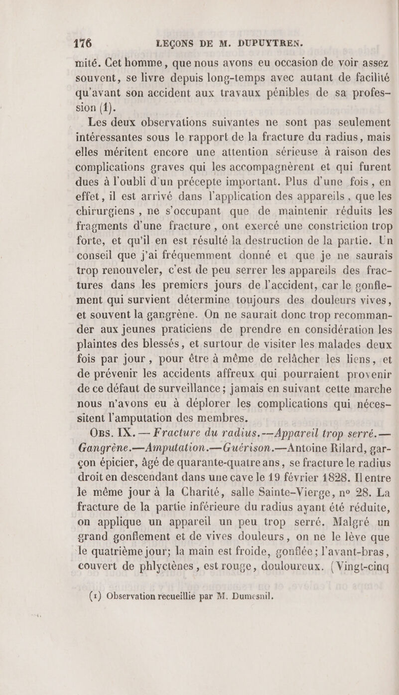 mité. Cet homme, que nous avons eu occasion de voir assez souvent, se livre depuis long-temps avec autant de facilité qu'avant son accident aux travaux pénibles de sa profes- sion ({). Les deux observations suivantes ne sont pas seulement intéressantes sous le rapport de la fracture du radius, mais elles méritent encore une attention sérieuse à raison des complications graves qui les accompagnèrent et qui furent dues à l'oubli d'un précepte important. Plus d'une fois, en effet, il est arrivé dans l'application des appareils, que les chirurgiens , ne s’occupant que de maintenir réduits les fragments d'une fracture , ont exercé une constriction trop forte, et qu’il en est résulté la destruction de la partie. Un conseil que j'ai fréquemment donné et que je ne saurais trop renouveler, c'est de peu serrer les appareils des frac- tures dans les premiers jours de l'accident, car le gonfle- ment qui survient détermine toujours des douleurs vives, et souvent la gargrène. On ne saurait donc trop recomman- der aux jeunes praticiens de prendre en considération les plaintes des blessés, et surtour de visiter les malades deux fois par jour , pour être à même de relâcher les liens, et de prévenir les accidents affreux qui pourraient provenir de ce défaut de surveillance ; jamais en suivant cette marche nous n'avons eu à déplorer les complications qui néces- sitent l'amputation des membres. OBs. IX. — Fracture du radius.-—Appareil trop serré. — Gangrène.—Amputation.—Guérison.—Antoine Rilard, gar- çon épicier, âgé de quarante-quatre ans, se fracture le radius droit en descendant dans une cave le 19 février 4828. Ilentre le même jour à la Charité, salle Sainte-Vierge, no 28. La fracture de la partie inférieure du radius ayant été réduite, on applique un appareil un peu trop serré. Malgré un grand gonflement et de vives douleurs, on ne le lève que le quatrième jour; la main est froide, gonflée; l’avant-bras, couvert de phlyctènes , est rouge, douloureux. | Vingt-cinq