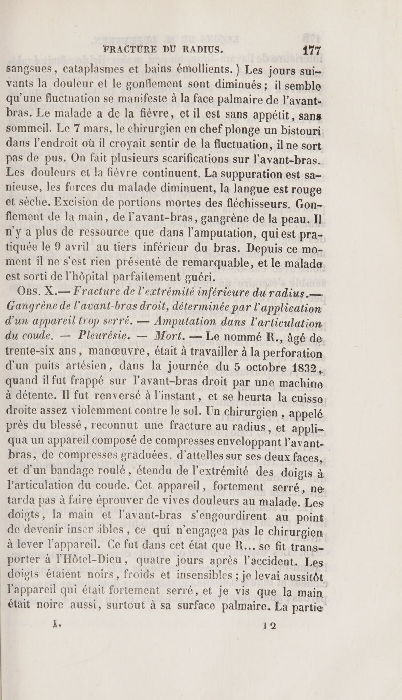sangsues, cataplasmes et bains émollients. } Les jours sui vants la douleur et le gonflement sont diminués ; il semble qu'une fluctuation se manifeste à la face palmaire de l'avant. bras. Le malade a de la fièvre, et il est sans appétit, sans sommeil. Le 7 mars, le chirurgien en chef plonge un bistouri dans l'endroit où il croyait sentir de la fluctuation, il ne sort pas de pus. On fait plusieurs scarifications sur l’avant-bras. Les douleurs et la fièvre continuent. La suppuration est sa nieuse, les forces du malade diminuent, la langue est rouge et sèche. Excision de portions mortes des fléchisseurs. Gon- flement de la main, de l'avant-bras, gangrène de la peau. Il n y a plus de ressource que dans l’amputation, qui est pra- tiquée le 9 avril au tiers inférieur du bras. Depuis ce mo- ment il ne s’est rien présenté de remarquable, et le malade est sorti de l'hôpital parfaitement guéri. O8s. X.— Fracture de l'extrémité inférieure du radius.— Gangrène de l'avant-bras droit, déterminée par l'application d'un appareil trop serré. — Amputation dans l'articulation du coude. — Pleurésie. — Mort. — Le nommé R., àgé de: trente-six ans, manœuvre, était à travailler à la perforation d'un puits artésien, dans la journée du 5 octobre 1832, quand il fut frappé sur l’avant-bras droit par une machine à détente. [Il fut renversé à l'instant, et se heurta la cuisse: droite assez violemment contre le sol. Un chirurgien , appelé près du blessé, reconnut une fracture au radius , et appli- qua un appareil composé de compresses enveloppant l’avant- bras, de compresses graduées, d'attelles sur ses deux faces, et d'un bandage roulé, étendu de l'extrémité des doigts à l'articulation du coude. Cet appareil, fortement serré, ne: tarda pas à faire éprouver de vives douleurs au malade. Les doigts, la main et l'avant-bras s’engourdirent au point de devenir inser ïbles, ce qui n’engagea pas le chirurgien à lever l'appareil. Ce fut dans cet état que R... se fit trans- porter à l'Hôtel-Dieu, quatre jours après l'accident. Les doigts étaient noirs, froids et insensibles ; je levai aussitôt _ l'appareil qui était fortement serré, et je vis que la main était noire aussi, surtout à sa surface palmaire. La partie k. 12