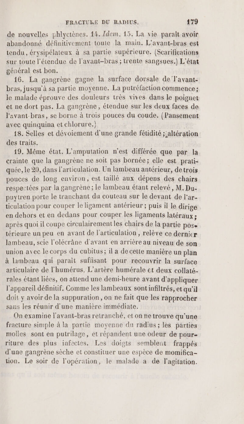 de nouvelles phlyctènes. 4%. Idem. 15. La vie paraît avoir abandonné définitivement toute la main. L'avant-bras est tendu, érysipélateux à sa partie supérieure. (Scarifications sur toute l'étendue de l'avant-bras ; trente sangsues.) L'état général est bon. 16. La gangrène gagne la surface dorsale de‘Yavant- bras, jusqu’à sa partie moyenne. La putréfaction commence; le malade éprouve des douleurs très vives dans le poignet et ne dort pas. La gangrène, étendue sur les deux faces de J'avant-bras, se borne à trois pouces du coude. {Pansement avec quinquina et chlorure.) 18. Selles et dévoiement d'une grande fétidité ;'altération des traits. 19. Même état. L'amputation n’est différée que par la crainte que la gangrène ne soit pas bornée; elle est prati- quée, le 29, dans l’articulation. Un lambeau antérieur, detrois pouces de long environ, est taillé aux dépens des chairs respectées par la gangrène ; le lambeau étant relevé, M. Du- puytren porte le tranchant du couteau sur le devant de l'ar- ticulation pour couper le ligament antérieur ; puis il le dirige en dehors et en dedans pour couper les ligaments latéraux ; après quoi il coupe circulairement les chairs de la partie pôse térieure un peu en avant de l’articulation , relève ce dernicr lambeau, scie l'olécrâne d'avant en arrière au niveau de son union avec le corps du cubitus; il a de cette manière un plan à lambeau qui paraît suffisant pour recouvrir la surface articulaire de l’humérus. L’artère humérale et deux collaté- rales étant liées, on attend une demi-heure avant d'appliquer l'appareil définitif, Comme les lambeaux sontinfiltrés, et qu’il doit y avoir de la suppuration, on ne fait que les rapprocher sans les réunir d'une manière immédiate. On examine l’avant-bras retranché, et on ne trouve qu’une fracture simple à la partie moyenne du radius; les parties molles sont en putrilage, et répandent une odeur de pour- riture des plus infectes. Les doigts semblent frappés d'une gangrène sèche et constituer une espèce de momifica- tion. Le soir de l'opération, le malade à de l'agitation.