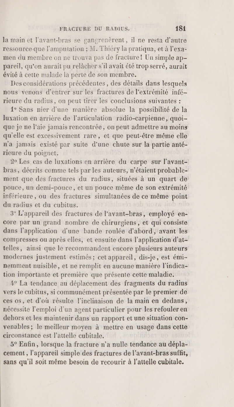 la main et l'avant-bras se gancrenèrent, il ne resta d’autre ressource-que l’amputation ; M. Thiéry la pratiqua, et à l’exa- men du membre on ne trouva pas de fracture! Un simple ap- pareil, qu’on aurait pu relâcher s'il avait été trop serré, aurait évité à cette malade la perte de son membre. Des considérations précédentes , des détails dans lesquels nous venons d'entrer sur les fractures de l'extrémité infé- rieure du radius, on peut tirer les conclusions suivantes : 1° Sans nier d'une manière absolue la possibilité de la Juxation en arrière de l'articulation radio-carpienne, quoi- que je ne l’aie jamais rencontrée, on peut admettre au moins qu'elle est excessivement rare, et que peut-être même elle ma jamais existé par suite d’une chute sur la partie anté- rieure du poignet. 20 Les cas de luxations en arrière du carpe sur l’avant- bras, décrits comme tels par les auteurs, n’étaient probable- ment que des fractures du radius, situées à un quart de pouce, un demi-pouce, et un pouce même de son extrémité inférieure , ou des fractures simultanées de ce même point du radius et du cubitus. | 3° L'appareil des fractures de l’avant-bras, employé en- core par un grand nombre de chirurgiens, et qui consiste dans l'application d’une bande roulée d’abord, avant les compresses ou après elles, et ensuite dans l'application d’at- telles, ainsi que le recommandent encore plusieurs auteurs modernes justement estimés; cet appareil, dis-je, est émi- nemment nuisible, et ne remplit en aucune manière l'indica- tion importante et première que présente cette maladie. 4° La tendance au déplacement des fragments du radius vers le cubitus, si communément présentée par le premier de ces os, et d'où résulte l’inclinaison de la main en dedans, nécessite l'emploi d'un agent particulier pour les refouler en dehors et les maintenir dans un rapport et une situation con- venables; le meilleur moyen à mettre en usage dans cette circonstance est l’attelle cubitale. 5° Enfin, lorsque la fracture n’a nulle tendance au dépla- cement , l'appareil simple des fractures de l’avant-bras suffit, sans qu'il soit même besoin de recourir à l’attelle cubitale.