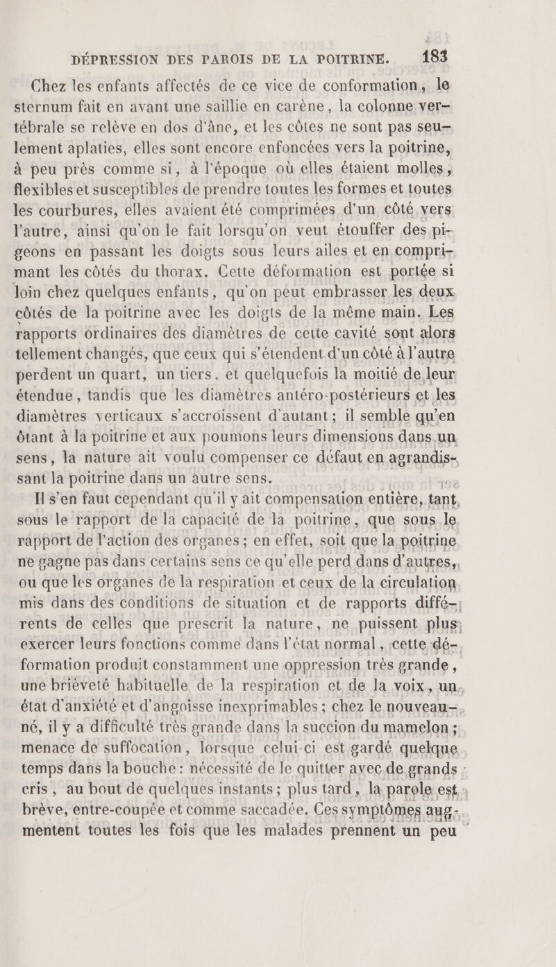 Chez les enfants affectés de ce vice de conformation, le sternum fait en avant une saillie en carène, la colonne ver- tébrale se relève en dos d'âne, et les côtes ne sont pas seu- lement aplaties, elles sont encore enfoncées vers la poitrine, à peu près comme si, à l'époque où elles étaient molles, flexibles et susceptibles de prendre toutes les formes et toutes les courbures, elles avaient été comprimées d’un côté vers l'autre, ainsi qu'on le fait lorsqu'on veut étouffer des pi- geons en passant les doigts sous leurs ailes et en compri- mant les côtés du thorax. Cette déformation est portée si loin chez quelques enfants, qu’on peut embrasser les deux côtés de la poitrine avec les doigts de la même main. Les rapports ordinaires des diamètres de cette cavité sont alors tellement changés, que ceux qui s'étendent d’un côté à l’autre perdent un quart, un tiers, et quelquefois la moitié de leur étendue , tandis que les diamètres antéro- postérieurs et Jes diamètres verticaux s’accroissent d'autant ; il semble qu’en ôtant à la poitrine et aux poumons leurs dimensions dans.un sens, la nature ait voulu compenser ce défaut en agrandis- sant la poitrine dans un autre sens. | Il s'en faut cependant qu'il y ait compensation entière, tant, sous le rapport de la capacité de la poitrine, que sous .le. rapport de l’action des organes ; en effet, soit que la poitrine ne gagne pas dans certains sens ce qu elle perd dans d'autres, ou que les organes de la respiration et ceux de la cireulation mis dans des conditions de situation et de rapports diffé-; rents de celles que prescrit la nature, ne puissent plus: exercer leurs fonctions comme dans l'état normal , :cette dé- formation produit constamment une oppression très grande, une brièveté habituelle de la respiration et de la voix, un. état d'anxiété et d'angoisse inexprimables ; chez le nouveau-. né, il y a difficulté très grande dans la succion du mamelon ; menace de suffocation, lorsque celui-ci est gardé quelque, temps dans la bouche : nécessité de le quitter avec de grands : cris, au bout de quelques instants; plus tard, la parole est : brève, entre-coupée et comme saccadee. Ces symptômes aug- mentent toutes les fois que les malades prennent un peu