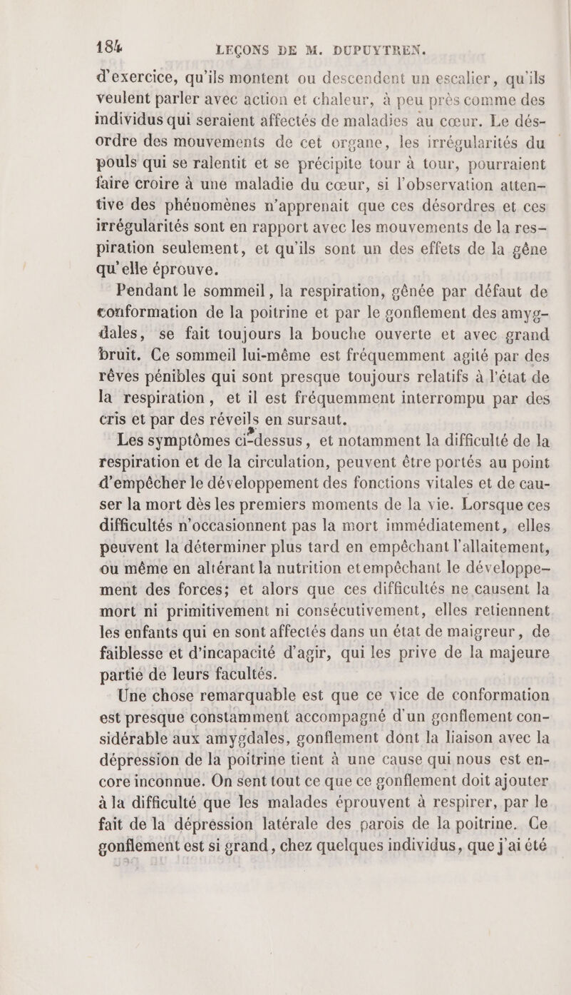 d'exercice, qu’ils montent ou descendent un escalier, qu'ils veulent parler avec action et chaleur, à peu près comme des imdividus qui seraient affectés de maladies au cœur. Le dés- ordre des mouvements de cet organe, les irrégularités du pouls qui se ralentit et se précipite tour à tour, pourraient faire croire à une maladie du cœur, si l'observation atten- tive des phénomènes n’apprenait que ces désordres et ces irrégularités sont en rapport avec les mouvements de la res- piration seulement, et qu'ils sont un des effets de la gêne qu'elle éprouve. Pendant le sommeil , la respiration, gênée par défaut de conformation de la poitrine et par le sonflement des amyg- dales, se fait toujours la bouche ouverte et avec grand bruit. Ce sommeil lui-même est fréquemment agité par des rêves pénibles qui sont presque toujours relatifs à l’état de la respiration, et il est fréquemment interrompu par des cris et par des réveils en sursaut. Les symptômes ci-dessus, et notamment la difficulté de la respiration et de la circulation, peuvent être portés au point d'empêcher le développement des fonctions vitales et de cau- ser la mort dès les premiers moments de la vie. Lorsque ces difficultés n’occasionnent pas la mort immédiatement, elles peuvent la déterminer plus tard en empêchant l'allaitement, ou même en altérant la nutrition etempêchant le développe- ment des forces; et alors que ces difficultés ne causent la mort ni primitivement ni consécutivement, elles retiennent les enfants qui en sont affectés dans un état de maigreur, de faiblesse et d'incapacité d'agir, qui les prive de la majeure partie de leurs facultés. : Une chose remarquable est que ce vice de conformation est presque constamment accompagné d’un gonflement con- sidérable aux amygdales, gonflement dont la liaison avec la dépression de la poitrine tient à une cause qui nous est en- core inconnue. On sent tout ce que ce gonflement doit ajouter à la difficulté que les malades éprouvent à respirer, par le fait de la dépréssion latérale des parois de la poitrine. Ge gonflement est si grand, chez quelques individus, que j'ai été