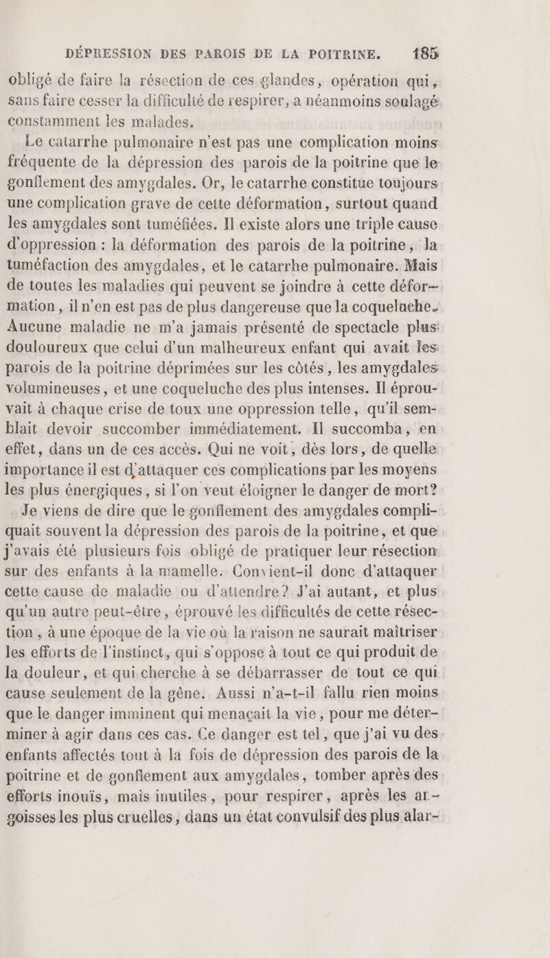 obligé de faire la résection de ces glandes, opération qui, sans faire cesser la difficulté de respirer, a néanmoins soulagé constamment les malades. Le catarrhe pulmonaire n’est pas une complication moins fréquente de la dépression des parois de la poitrine que le gonflement des amygdales. Or, le catarrhe constitue toujours une complication grave de cette déformation, surtout quand les amygdales sont tuméfiées. Il existe alors une triple cause d'oppression : la déformation des parois de la poitrine, Ja tuméfaction des amygdales, et le catarrhe pulmonaire. Mais de toutes les maladies qui peuvent se joindre à cette défor- mation , iln’'en est pas de plus dangereuse que la coquelache. Aucune maladie ne m’a jamais présenté de spectacle plus: douloureux que celui d’un malheureux enfant qui avait Îes: parois de la poitrine déprimées sur les côtés, les amygdales volumineuses, et une coqueluche des plus intenses. Il éprou- vait à chaque crise de toux une oppression telle, qu’il sem- blait devoir succomber immédiatement. Il succomba, en effet, dans un de ces accès. Qui ne voit, dès lors, de quelle importance il est d'attaquer ces complications par les moyens les plus énergiques, si l’on veut éloigner le danger de mort? Je viens de dire que le gonflement des amygdales compli- quait souvent la dépression des parois de la poitrine, et que javais été plusieurs fois obligé de pratiquer leur résection sur des enfants à la mamelle. Convient-il donc d'attaquer cette cause de maladie ou d'attendre? J'ai autant, et plus qu'un autre peut-être, éprouvé les difficultés de cette résec- tion , à une époque de la vie où la raison ne saurait maîtriser les efforts de l'instinct, qui s'oppose à tout ce qui produit de la douleur, et qui cherche à se débarrasser de tout ce qui cause seulement de la gêne. Aussi n’a-t-il fallu rien moins que le danger imminent qui menaçait la vie, pour me déter- miner à agir dans ces cas. Ce danger est tel, que j’ai vu des enfants affectés tout à la fois de dépression des parois de la poitrine et de gonflement aux amygdales, tomber après des efforts inouïs, mais inutiles, pour respirer, après les ar- goisses les plus cruelles, dans un état convulsif des plus alar-