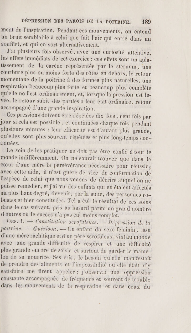 ment de l'inspiration. Pendant ces mouvements, on entend un bruit semblable à celui que fait l'air qui entre dans un soufflet, et qui en sort alternativement. J'ai plusieurs fois observé, avec une curiosité attentive, les effets immédiats de cet exercice ; ces effets sont un apla- tissement de la carène représentée par le sternum, une courbure plus ou moins forte des côtes en dehors, le retour momentané de la poitrine à des formes plus naturelles, une respiration beaucoup plus forte et beaucoup plus complète qu'elle ne l’est ordinairement, et, lorsque la pression est le- vée, le retour subit des parties à leur état ordinaire, retour accompagné d'une grande inspiration. Ces pressions doivent être répétées dix fois, cent fois par jour si cela est possible, ot continuées chaque fois pendant plusieurs minutes : leur efficacité est d'autant plus srande, qu'elles sont plus souvent répétées et plus long-temps con- tinuées. Le soin de les pratiquer ne doit pas être confié à tout le monde indifféremment. On ne saurait trouver que dans le cœur d’une mère la persévérance nécessaire pour réussir ; avec cette aide, il n’est guère de vice de conformation de l'espèce de celui que nous venons de décrire auquel on ne puisse remédier, et j'ai vu des enfants qui en étaient affectés au plus haut degré, devenir, par la suite, des personnes ro- bustes et bien constituées. Tel a été le résultat de ces soins dans le cas suivant, pris au hasard parmi un grand nombre d'autres où le succès n’a pas été moins complet. Ogs. [. — Constitution scrofuleuse. — Dépression de la poitrine. — Guérison. — Un enfant du sexe féminin, issu d'une mère rachitique et d’un père scrofuleux, vintau monde avec une grande difficulté de respirer et une difficulté plus grande encore de saisir et surtout de garder le mame- lon de sa nourrice. Ses cris, le besoin qu’elle manifestait de prendre des aliments et l'impossibilité où elle était d'y satisfaire me firent appeler ; j'observai une oppression constante accompagnée de fréquence et souvent de trouble dans les mouvements de la respiration et dans ceux du