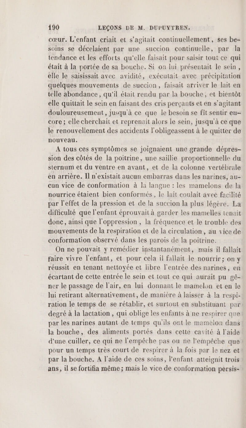 cœur. L'enfant criait et s’agitait continuellement, ses be- soins se décelaient par une succion continuelle, par la tendance et les efforts qu’elle faisait pour saisir tout ce qui était à la portée de sa bouche. Si on lui présentait le sein, elle le saisissait avec avidité, exécutait avec précipitation quelques mouvements de succion, faisait arriver le lait en telle abondance, qu’il était rendu par la bouche, et bientôt elle quittait le sein en faisant des cris perçants et en s’agitant douloureusemenit, jusqu'à ce que le besoin se fit sentir eu- core ; elle cherchait et reprenait alors le sein, jusqu’à ce que le renouveliement des accidents l'obligeassent à le quitter de nouveau. A tous ces symptômes se joignaient une grande dépres- sion des côtés de la poitrine, une saillie proportionnelle du sternum et du ventre en avant, et de la colonne vertébrale en arrière. Il n'existait aucun embarras dans les narines, au- cun vice de conformation à la langue : les mamelons de la nourrice étaient bien conformés, le lait coulait avec facilité par l'effet de la pression et de la succion la plus légère. La difficulté que l'enfant éprouvait à garder les mamelles tenait donc, ainsi que l'oppression , la fréquence et le trouble des mouvements de la respiration et de la circulation, au vice de conformation observé dans les parois de la poitrine. On ne pouvait y remédier instantanément, mais il fallait faire vivre l'enfant, et pour cela il fallait le nourrir ; on Y réussit en tenant nettoyée et libre l'entrée des narines, en écartant de cette entrée le sein et tout ce qui aurait pu gê- ner le passage de l'air, en lui donnant le mamelon et en le lui retirant alternativement, de manière à laisser à la respi- ration le temps de se rétablir, et surtout en substituant par degré à la lactation, qui oblige les enfants à ne respirer que par les narines autant de temps qu'ils ont le mamelon dans la bouche, des aliments portés dans cette cavité à l'aide d’une cuiller, ce qui ne l'empêche pas ou ne l'empêche que! pour un temps très court de respirer à la fois par le nez et par la bouche. A l'aide de ces soins, l'enfant atteignit trois ans, il se fortifia même ; mais le vice de conformation persis-