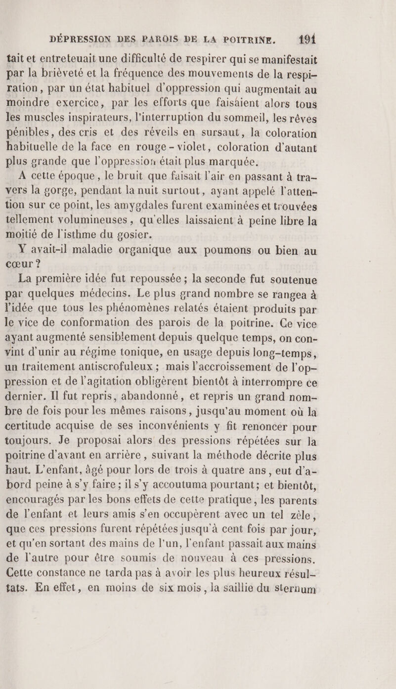 tait et entreteuait une difficulté de respirer qui se manifestait par la brièveté et la fréquence des mouvements de la respi- ration, par un état habituel d'oppression qui augmentait au moindre exercice, par les efforts que faisaient alors tous les muscles inspirateurs, l'interruption du sommeil, les rêves pénibles, des cris et des réveils en sursaut, la coloration habituelle de la face en rouge - violet, coloration d'autant plus grande que l'oppression était plus marquée. A cette époque, le bruit que faisait l'air en passant à tra- vers la gorge, pendant la nuit surtout, ayant appelé l'atten- tion sur ce point, les amygdales furent examinées et trouvées tellement volumineuses, qu'elles laissaient à peine libre la moitié de l'isthme du gosier. Y avait-il maladie organique aux poumons ou bien au cœur ? La première idée fut repoussée ; la seconde fut soutenue par quelques médecins. Le plus grand nombre se rangea à l'idée que tous les phénomènes relatés étaient produits par le vice de conformation des parois de la poitrine. Ce vice ayant augmenté sensiblement depuis quelque temps, on con- vint d'unir au régime tonique, en usage depuis long-temps, un traitement antiscrofuleux ; mais l'accroissement de l'op- pression et de l'agitation obligèrent bientôt à interrompre ce dernier. Il fut repris, abandonné, et repris un grand nom- bre de fois pour les mêmes raisons, jusqu’au moment où la certitude acquise de ses inconvénients y fit renoncer pour toujours. Je proposai alors des pressions répétées sur la poitrine d'avant en arrière , suivant la méthode décrite plus haut. L'enfant, âgé pour lors de trois à quatre ans, eut d’a- bord peine à s'y faire ; il s’y accoutuma pourtant; et bientôt, encouragés par les bons effets de cette pratique, les parents de l'enfant et leurs amis s’en occupèrent avec un tel zèle, que ces pressions furent répétées Jusqu'à cent fois par jour, et qu’en sortant des mains de l’un, l'enfant passait aux mains de l'autre pour être soumis de nouveau à ces pressions. Cette constance ne tarda pas à avoir les plus heureux résul- tats. En effet, en moins de six mois, la saillie du sternum