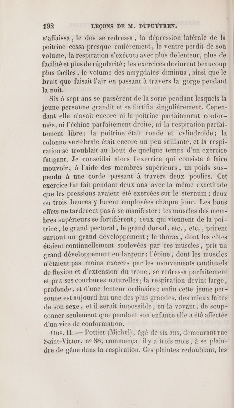 s’affaissa , le dos se redressa , la dépression latérale de la poitrine cessa presque entièrement, le ventre perdit de son volume, la respiration s’exécuta avec plus delenteur, plus de facilité et plus de régularité ; les exercices devinrent beaucoup plus faciles , le volume des amygdales diminua , ainsi que le bruit que faisait l'air en passant à travers la gorge pendant la nuit. Six à sept ans se passèrent de la sorte pendant lesquels la jeune personne grandit et se fortifia singulièrement. Cepen- dant elle n’avait encore ni la poitrine parfaitement confor- mée, ni l’échine parfaitement droite, ni la respiration parfai- tement libre; la poitrine était ronde et cylindroïde; la colonne vertébrale était encore un peu saillante, et la respi- ration se troublait au bout de quelque temps d’un exercice fatigant. Je conseillai alors l'exercice qui consiste à faire mouvoir, à l’aide des membres supérieurs, un poids sus- pendu à une corde passant à travers deux poulies. Cet exercice fut fait pendant deux ans avec la même exactitude que les pressions avaient été exercées sur le sternum ; deux ou trois heures y furent employées chaque jour. Les bons effets ne tardèrent pas à se manifester : les muscles des mem- bres supérieurs se fortifièrent; ceux qui viennent de la poi- trine , le grand pectoral , le grand dorsal, etc. , etc. , prirent surtout un grand développement ; le thorax, dont les côtes étaient continuellement soulevées par ces muscles, prit un grand développement en largeur ; l'épine, dont les muscles n'étaient pas moins exercés par les mouvements continuels de flexion et d'extension du tronc, se redressa parfaitement et prit ses courbures naturelles ; la respiration devint large, profonde, et d'une lenteur ordinaire ; enfin cette jeune per- sonne est aujourd'hui une des plus grandes, des mieux faites de son sexe, et il serait impossible, en la voyant, de soup- conner seulement que pendant son enfance elle a été affectée d'un vice de conformation. Ogs. IL. — Pottier (Michel), âgé ae six ans, demeurant rue Saint-Victor, n° 88, commença, 1l y a trois mois, à se plam- dre de gêne dans la respiration. Ces plaintes redoublant, les