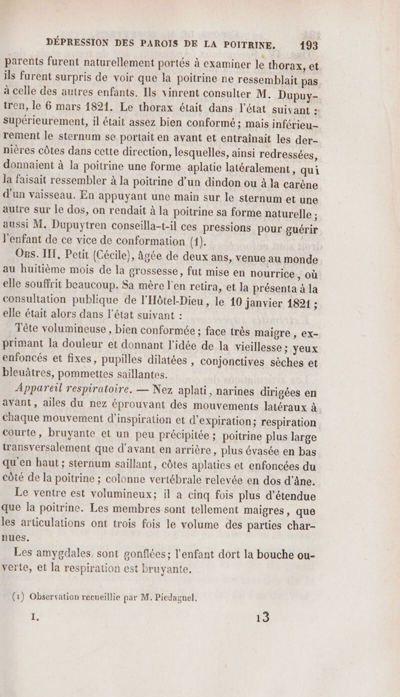 parents furent naturellement portés à examiner le thorax, et ils furent surpris de voir que la poitrine ne ressemblait pas à celle des autres enfants. Ils vinrent consulter M. Dupuy- tren, le 6 mars 1821. Le thorax était dans l’état suivant : Supérieurement, il était assez bien conformé ; mais inférieu-- rement le sternum se portait en avant et entraïnait les der- nières côtes dans cette direction, lesquelles, ainsi redressées, donnaient à la poitrine une forme aplatie latéralement, qui la faisait ressembler à la poitrine d’un dindon ou à la carène d'un vaisseau. En appuyant une main sur le sternum et une autre sur le dos, on rendait à la poitrine sa forme naturelle ; aussi M. Dupuytren conseilla-t-il ces pressions pour guérir l'enfant de ce vice de conformation (1). Os. IT. Petit (Cécile), âgée de deux ans, venue au monde au huitième mois de la grossesse, fut mise en nourrice ) Où elle souffrit beaucoup. Sa mère l'en retira, et la présenta à la consultation publique de l'Hôtel-Dieu , le 10 janvier 1891 ; elle était alors dans l'état suivant : Tête volumineuse , bien conformée ; face très maigre , ex- primant la douleur et donnant l’idée de la vicillesse ; yeux enfoncés et fixes, pupilles dilatées , conjonctives sèches et bleuâtres, pommettes saillantes. Appareil respiratoire. — Nez aplati, narines dirigées en avant, ailes du nez éprouvant des mouvements latéraux à chaque mouvement d'inspiration et d'expiration; respiration courte, bruyante et un peu précipitée ; poitrine plus large transversalement que d'avant en arrière, plus évasée en bas qu'en haut ; sternum saillant, côtes aplaties et enfoncées du côté de la poitrine ; colonne vertébrale relevée en dos d'âne. Le ventre est volumineux; il a cinq fois plus d’étendue que la poitrine. Les membres sont tellement maigres, que les articulations ont trois fois le volume des parties char- nues. Les amygdales, sont sonflées; l'enfant dort la bouche ou- verte, et la respiration est bruyante. (x) Obsersation recueillie par M. Piedagnel, 4 13