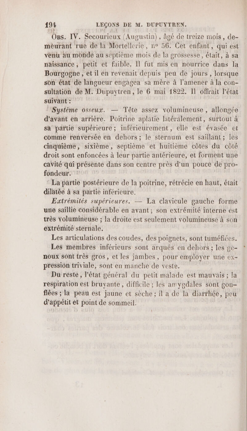 Os. IV. Secourieux (Augustin) âgé de treize mois, de- mèéurant rue de la Mortellerie, no 56. Cet enfant, qui est venu äu monde au septième mois de la grossesse, était, à sa naissance ; petit et faible. Il fut mis en nourrice dans la Bourgogne , et il en revenait depuis peu de jours , lorsque son état de langueur engagea sa mère à l’amener à la con- sultation de M. Dupuytren, le 6 mai 1822. Il offrait l’état suivant: ‘Système osseux. — Tête assez volumineuse , allonge d'avant en arrière. Poitrine aplatie latéralement, surtout à sa paftie supérieure; inférieurement , elle est évasée et comme renversée en dehors; le steranum est saillant; les cinquièmé, sixième, septième et huitième côtes du côté droit sont enfoncées à leur partie antérieure, et forment une cavité qui présente dans son centre près d’un pouce de pro fondeur. La partie postérieure de la poitrine, rétrécie en haut, était dilatée à sa partie inféricure. Extrémités supérieures. — La clavicule gauche forme une saillie Considérable en avant; son extrémité interne ést très volumineuse ; la droite est seulement volumineuse à son extrémité sternale. Les articulations des coudes, des poignets, sont tuméfiées. Les membres inférieurs sont arqués en dehors ; les ge- noux sont très gros, et les jambes, pour employer une ex- pressiôn triviale, sont en manche de veste. Du reste , l’état général du petit malade est mauvais ; la respiration est bruyante , difficile ; les amygdales sont gon- flées ; la peau est jaune et sèche ; il a de la diarrhée, peu d'appétit et point de sommeil.