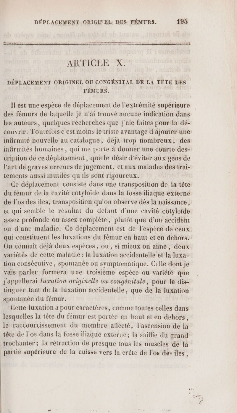 ARTICLE X. DÉPLACEMENT ORIGINEL OÙ CONGÉNITAL DE LA TÊTE DES FÉMURS. Il est une espèce de déplacement de l'extrémité supérieure des fémurs de laquelle je n’ai trouvé aucune indication dans les auteurs, quelques recherches que j'aie faites pour la dé- couvrir. Toutefois c'est moins le triste avantage d'ajouter une infirmité nouvelle au catalogue, déjà trop nombreux, des infirmités humaines, qui me porte à donner une Courte des- cription de ce déplacement, que le désir d’éviter aux gens de l'art de graves erreurs de jugement, et aux malades des trai- tements aussi inutiles qu'ils sont rigoureux. Ce déplacement consiste dans une transposition de la tête du fémur de la cavité cotyloïde dans la fosse iliaque externe de l'os des iles, transposition qu'on observe dès la naissance, et qui semble le résultat du défaut d'une cavité cotyloïde assez profonde ou assez complète, plutôt que d'un accident ou d'une maladie. Ce déplacement est de l'espèce de ceux qui constituent les luxations du fémur en haut et en dehors. On connaît déjà deux espèces , ou, si mieux on aime, deux variétés de cette maladie: la luxation accidentelle et la luxa- tion consécutive, spontanée ou symptomatique. Celle dont je vais parler formera une troisième espèce ou variété que j'appellerai fuxation originelle ou congénitale, pour la dis- tinguer tant de la luxation accidentelle, que de la luxation spontanée du fémur. Cette luxation a pour caractères, comme toutes celles dans lesquelles la tête du fémur est portée en haut et en dehors, le raccourcissement du membre affecté, l'ascension de la tête de l'os dans la fosse iliaque externe; la saillie du grand trochanter ; la rétraction de presque tous les muscles de la partie supérieure de la cuisse vers la crête de l'os des iles,