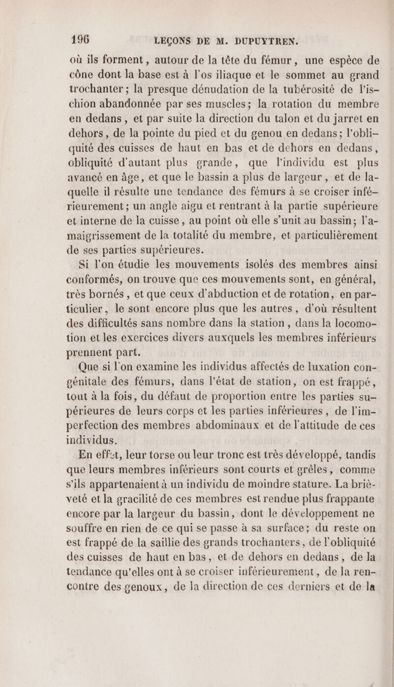 où ils forment, autour de la tête du fémur, une espèce de cône dont la base est à l'os iliaque et le sommet au grand trochanter ; la presque dénudation de la tubérosité de lis- chion abandonnée par ses muscles; la rotation du membre en dedans, et par suite la direction du talon et du jarret en dehors, de la pointe du pied et du genou en dedans; l’obli- quité des cuisses de haut en bas et de dehors en dedans, obliquité d'autant plus grande, que l'individu est plus avancé en âge, et que le bassin a plus de largeur , et de la- quelle il résulte une tendance des fémurs à se croiser infé- rieurement ; un angle aigu et rentrant à la partie supérieure et interne de la cuisse, au point où elle s’unit au bassin, l’a- maigrissement de la totalité du membre, et particulièrement de ses parties supérieures. Si l'on étudie les mouvements isolés des membres ainsi conformés, on trouve que ces mouvements sont, en général, très bornés , et que ceux d'abduction et de rotation, en par- ticulier, le sont encore plus que les autres, d’où résultent des difficultés sans nombre dans la station, dans la locomo- tion et les exercices divers auxquels les membres inférieurs prennent part. Que si l'on examine les individus affectés de luxation con- génitale des fémurs, dans l'état de station, on est frappé, tout à la fois, du défaut de proportion entre les parties su- périeures de leurs corps et les parties inférieures, de l’im- perfection des membres abdominaux et de l'attitude de ces individus. En effet, leur torse ou leur tronc est très développé, tandis que leurs membres inférieurs sont courts et grêles, comme s'ils appartenaient à un individu de moindre stature. La briè- veté et la gracilité de ces membres est rendue plus frappante encore par la largeur du bassin, dont le développement ne souffre en rien de ce qui se passe à sa surface; du reste on est frappé de la saillie des grands trochanters, de l'obliquité des cuisses de haut en bas, et de dehors en dedans, de la tendance qu’elles ont à se croiser inférieurement, de la ren- contre des genoux, de la direction de ces derniers et de la