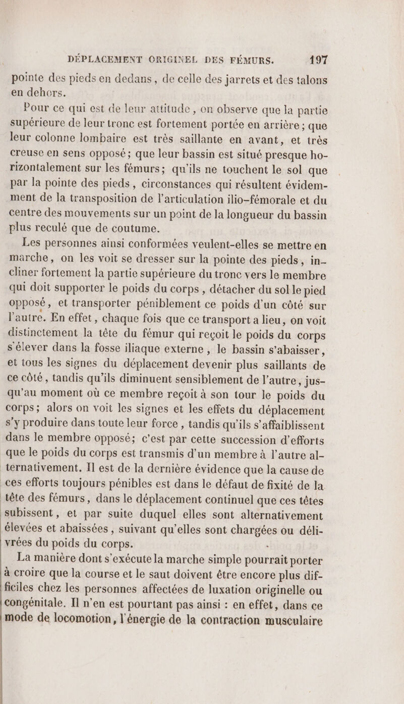 pointe des pieds en dedans, de celle des jarrets et des talons en dehors. Pour ce qui est de leur attitude , on observe que la partie supérieure de leur tronc est fortement portée en arrière ; que leur colonne lombaire est très saillante en avant, et très creuse en sens opposé; que leur bassin est situé presque ho- rizontalement sur les fémurs; qu’ils ne touchent le sol que par la pointe des pieds, circonstances qui résultent évidem- ment de la transposition de l'articulation ilio-fémorale et du centre des mouvements sur un point de la longueur du bassin plus reculé que de coutume. Les personnes ainsi conformées veulent-elles se mettre en marche, on les voit se dresser sur la pointe des pieds, in- cliner fortement la partie supérieure du tronc vers le membre qui doit supporter le poids du corps, détacher du sol le pied opposé, et transporter péniblement ce poids d’un côté sur l'autre. En effet, chaque fois que ce transport a lieu, on voit distinctement la tête du fémur qui reçoit le poids du corps s élever dans la fosse iliaque externe , le bassin s’abaisser, et tous les signes du déplacement devenir plus saillants de ce côté, tandis qu’ils diminuent sensiblement de l’autre, jus- qu'au moment où ce membre reçoit à son tour le poids du corps; alors on voit les signes et les effets du déplacement s’y produire dans toute leur force , tandis qu'ils s’affaiblissent dans le membre opposé; c’est par cette succession d’efforts que le poids du corps est transmis d’un membre à l’autre al- ternativement. Il est de la dernière évidence que la cause de _ces efforts toujours pénibles est dans le défaut de fixité de la. tête des fémurs, dans le déplacement continuel que ces têtes subissent, et par suite duquel elles sont alternativement élevées et abaissées , suivant qu’elles sont chargées ou déli- vrées du poids du corps. : La manière dont s'exécute la marche simple pourrait porter à croire que la course et le saut doivent être encore plus dif- ficiles chez les personnes affectées de luxation originelle ou congénitale. Il n’en est pourtant pas ainsi : en effet, dans ce mode de locomotion, l'énergie de la contraction musculaire