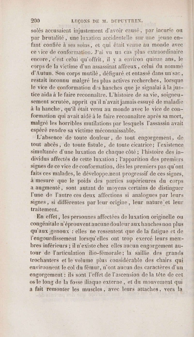 solés accusaient injustement d’avoir causé, par incurie ou par brutalité, une luxation accidentelle sur une jeune en- fant confiée à ses soins, et qui était venue au monde avec ce vice de conformation. J'ai vu un cas plus extraordinaire encore, c’est celui qu'offrit, il y a environ quinze ans, le corps de la victime d’un assassinat affreux, celui du nommé d'Autun. Son corps mutilé , défiguré et entassé dans un'sac, restait inconnu malgré les plus actives recherches, lorsque le vice de conformation des hanches que je signalai à la jus- tice aida à le faire reconnaître. L'histoire de sa vie, soigneu- sement scrutée, apprit qu'il n'avait jamais essuyé de maladie à la hanche, qu'il était venu au monde avec le vice de con- formation qui avait aidé à le faire reconnaître après sa mort, malgré les horribles mutilations par lesquels l'assassin avait espéré rendre sa victime méconnaissable. L'absence de toute douleur, de tout engorgement, de tout abcès, de toute fistule, de toute cicatrice; l'existence simultanée d’une luxation de chaque côté ; l'histoire des in- dividus affectés de cette luxation ; l'apparition des premiers signes de ce vice de conformation, dès les premiers pas qu'ont faits ces malades, le développement progressif de ces signes, à mesure que le poids des parties supérieures du corps a augmenté, sont autant de moyens certains de distinguer l'une de l’autre ces deux affections si analogues par leurs signes , si différentes par leur origine, leur nature et leur traitement. En effet, les personnes affectées de luxation originelle ou congénitale n’éprouvent aucune douleur aux hanches non plus qu'aux '#enoux : elles ne ressentent que de la fatigue et de l'engourdissement lorsqu'elles ont trop exercé leurs mem- Pres inférieurs ; il n’existe chez elles aucun engorgement au- tour de l'articulation ilio-fémorale; la saillie des grands trochanters et le volume plus considérable des chairs qui environnent le col du fémur, n’ont aucun des caractères d'un engorgement : ils sont l'effet de l'ascension de la tête de cet os le long de la fosse iliaque externe , et du mouvement qui a fait remonter les muscles, avec leurs attaches, vers la