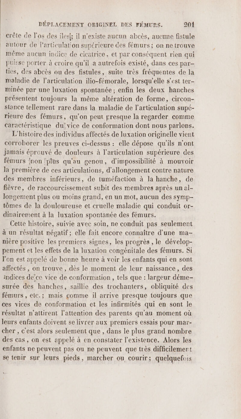 crête de l'os des ilee{; il n'existe aucun abcès, aucune fistule autour de Particulation supérieure des fémurs; on ne trouve même aucun indice de cicatrice, et par conséquent rien qui puisse porter à croire qu’il a autrefois existé, dans ces par ties, des abcès ou des fistules, suite très fréquentes de Ja maladie de l'articulation ilio-fémorale, lorsqu'elle s’est ter- minée par une luxation spontanée ; enfin les deux hanches présentent toujours la même altération de forme, circon- stance tellement rare dans la maladie de l'articulation supé- rieure des fémurs, qu’on peut presque la regarder comme Caractéristique du: vice de conformation dont nous parlons. L'histoire des individus affectés de luxation originelle vient corroborer les preuves ci-dessus : elle dépose qu’ils n'ont Jamais éprouvé de douleurs à l'articulation supérieure des fémurs non ‘plus qu'au genou, d’impossibilité à mouvoir la première de ces articulations, d’allongement contre nature des membres inférieurs, de tuméfaction à la hanche, de fièvre, de raccourcissement subit des membres après un al- longement plus ou moins grand, en un mot, aucun des symp- tômes de la douloureuse et cruelle maladie qui conduit or- dinairement à la luxation spontanée des fémurs. Cette histoire, suivie avec soin, ne conduit pas seulement à un résultat négatif ; elle fait encore connaître d’une ma- nière positive les premiers signes, les progrès , le dévelop- pement et les effets de la luxation congénitale des fémurs. Si lon est appelé de bonne heure à voir les enfants qui en sont affectés , on trouve , dès le moment de leur naissance, des Indices dece vice de conformation , tels que : largeur déme- surée des hanches, saillie des trochanters, obliquité des fémurs , etc.; mais comme il arrive presque toujours que ces vices de conformation et les infirmités qui en sont le résultat n’attirent l'attention des parents qu'au moment où leurs enfants doivent se livrer aux premiers essais pour mar- cher , c'est alors seulement que , dans le plus grand nombre des cas, on est appelé à en constater l'existence. Alors les enfants ne peuvent pas ou ne peuvent que très difficilemert se tenir sur leurs pieds, marcher ou courir; quelquefois Ws