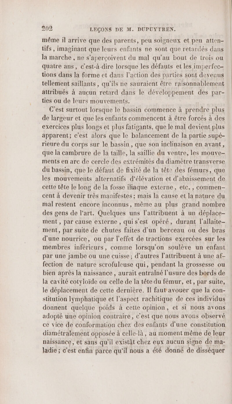 même il arrive que des parents, peu soïsneux et peu atten- tifs , imapinant que leurs enfants ne sont que retardés dans la marche , ne s’aperçoivent du mal qu’au bout de trois ou quatre ans, C'est-à-dire lorsque les défauts et les imperfec- tions dans la forme et dans l’action des parties sont devenus tellement saillants, qu’ils ne sauraient être raisonnablement attribués à aucun retard dans le développement des par- ties ou de leurs mouvements. C’est surtout lorsque le bassin commence à prendre plus de largeur et que les enfants commencent à être forcés à des exercices plus longs et plus fatigants, que le mal devient plus apparent; c'est alors que le balancement de la partie supé- rieure du corps sur le bassin, que son inclinaison en avant, que la cambrure de la taille, la saillie du ventre, les mouve- ments en arc de cercle des extrémités du diamètre transverse du bassin, que le défaut de fixité de la tête des fémurs, que les mouvements alternatifs d’élévation et d’abaissement de cette tête le long de la fosse iliaque externe, etc., commen- cent à devenir très manifestes ; mais la cause et la nature du mal restent encore inconnus, même au plus grand nombre des gens de l’art. Quelques uns l’attribuent à un déplace- ment , par cause externe, quis’est opéré, durant l’allaite- ment, par suite de chutes faites d'un berceau ou des bras d'une nourrice, ou par l’effet de tractions exercées sur les membres inféricurs, comme lorsqu'on soulève un enfant par une jambe ou une cuisse; d’autres l’attribuent à une af- fection de nature scrofuleuse qui, pendant la grossesse ou bien après la naissance , aurait entraîné l'usure des bords de la cavité cotyloïde ou celle de la tête du fémur, et, par suite, le déplacement de cette dernière. Il faut avouer que la con- stitution lymphatique et l'aspect rachitique de ces individus donnent quelque poids à cette opinion, et si nous avons adopté une opinion contraire, C'est que nous avons observé ce vice de conformation chez des enfants d’une constitution diamétralement opposée à celle-là, au moment même de leur naissance, et sans qu'il existât chez eux aucun signe de ma- ladie ; c’est enfin parce qu'il nous a été donné de disséquer