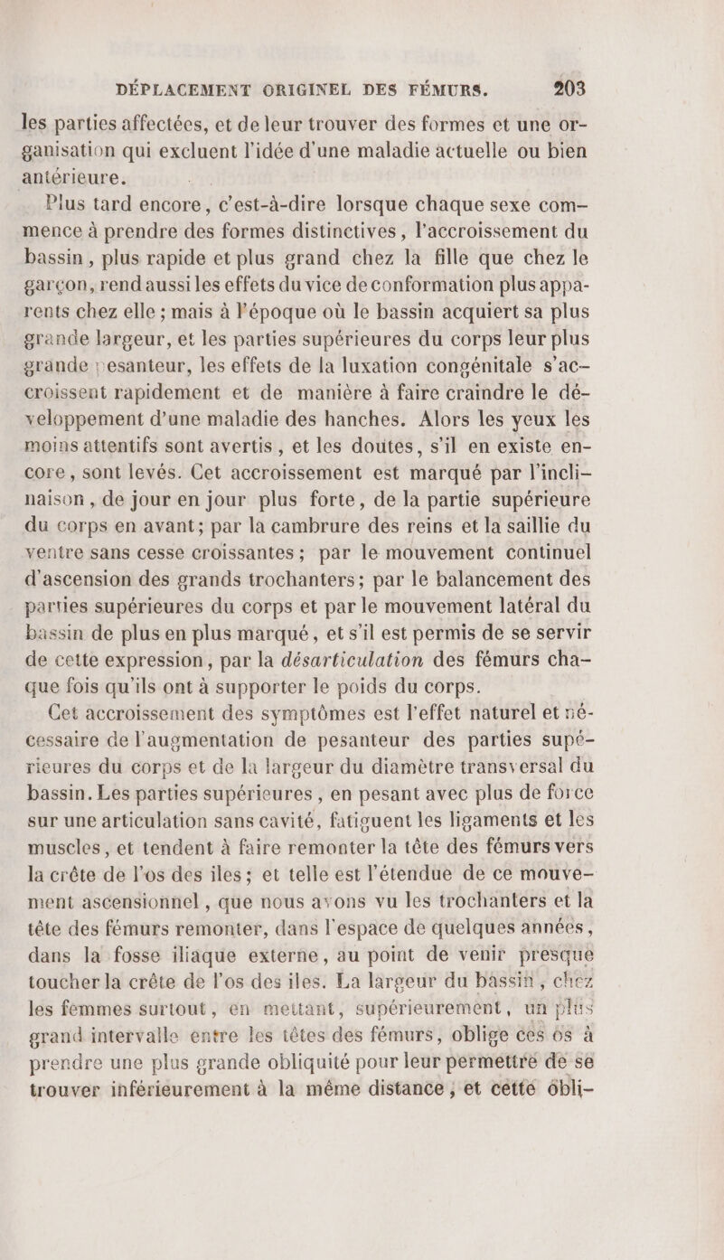 les parties affectées, et de leur trouver des formes et une or- ganisation qui excluent l’idée d'une maladie actuelle ou bien antérieure. Plus tard encore, c’est-à-dire lorsque chaque sexe com- mence à prendre des formes distinetives, l'accroissement du bassin , plus rapide et plus grand chez la fille que chez le garçon, rend aussi les effets du vice de conformation plus appa- rents chez elle ; mais à l'époque où le bassin acquiert sa plus grande largeur, et les parties supérieures du corps leur plus grande resanteur, les effets de la luxation congénitale s’ac- croissent rapidement et de manière à faire craindre le dé- xeloppement d’une maladie des hanches. Alors les yeux les moins attentifs sont avertis , et les doutes, s’il en existe en- core, sont levés. Cet accroissement est marqué par l'incli- naison , de jour en jour plus forte, de la partie supérieure du corps en avant; par la cambrure des reins et la saillie du ventre sans cesse croissantes ; par le mouvement continuel d'ascension des grands trochanters; par le balancement des parties supérieures du corps et par le mouvement latéral du bassin de plus en plus marqué, et s’il est permis de se servir de cette expression, par la désarticulation des fémurs cha- que fois qu'ils ont à supporter le poids du corps. Cet accroissement des symptômes est l'effet naturel et 5é- cessaire de l'augmentation de pesanteur des parties supé- rieures du corps et de la largeur du diamètre transversal du bassin. Les parties supérieures , en pesant avec plus de force sur une articulation sans cavité, fatiguent les ligaments et les muscles, et tendent à faire remonter la tête des fémurs vers la crête de l'os des iles ; et telle est l'étendue de ce mouve- ment ascensionnel , que nous avons vu les trochanters et la tête des fémurs remonter, dans l'espace de quelques années, dans la fosse iliaque externe, au point de venir presque toucher la crête de l'os des iles. La largeur du bassin, chez les femmes surtout, en mettant, supérieurement, un plus grand intervalle entre les têtes des fémurs, oblige ces os à prendre une plus grande obliquité pour leur permettre de se trouver inférieurement à la même distance , et cetté 6bli-