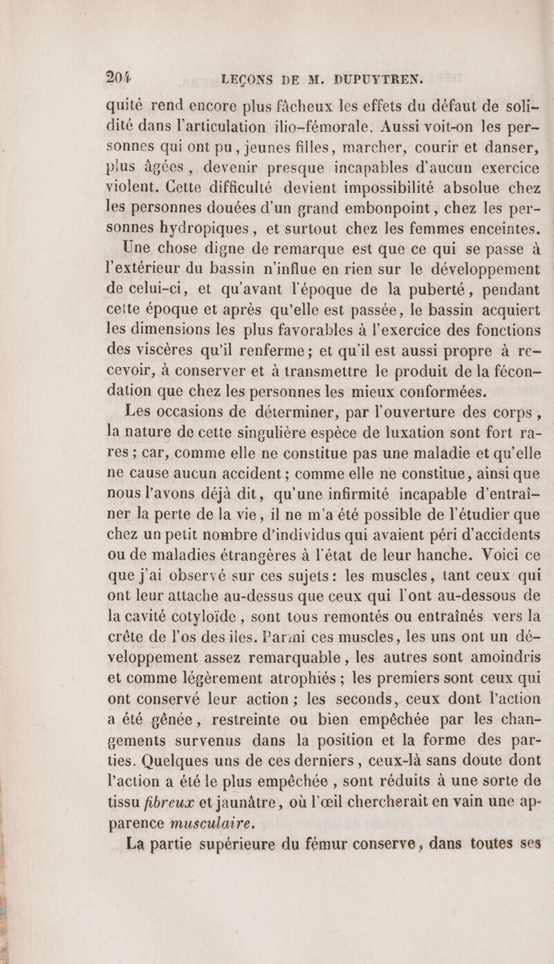 quité rend encore plus fâcheux les effets du défaut de soli- dité dans l’articulation ilio-fémorale. Aussi voit-on les per- sonnes qui Ont pu, jeunes filles, marcher, courir et danser, pius âgées, devenir presque incapables d'aucun exercice violent. Cette difficulté devient impossibilité absolue chez les personnes douées d’un grand embonpoint , chez les per- sonnes hydropiques, et surtout chez les femmes enceintes. Une chose digne de remarque est que ce qui se passe à l'extérieur du bassin n’influe en rien sur le développement de celui-ci, et qu'avant l'époque de la puberté, pendant celte époque et après qu’elle est passée, le bassin acquiert les dimensions les plus favorables à l'exercice des fonctions des viscères qu’il renferme ; et qu'il est aussi propre à re- cevoir, à conserver et à transmettre le produit de la fécon- dation que chez les personnes les mieux conformées. Les occasions de déterminer, par l'ouverture des corps, la nature de cette singulière espèce de luxation sont fort ra- res ; Car, Comme elle ne constitue pas une maladie et qu’elle ne Cause aucun accident ; comme elle ne constitue, ainsi que nous l'avons déjà dit, qu’une infirmité incapable d'entrai- ner la perte de la vie, il ne m'a été possible de l’étudier que chez un petit nombre d'individus qui avaient péri d'accidents ou de maladies étrangères à l'état de leur hanche. Voici ce que j'ai observé sur ces sujets: les muscles, tant ceux qui ont leur attache au-dessus que ceux qui l'ont au-dessous de la cavité cotyloïde , sont tous remontés ou entraînés vers la crête de l'os des iles. Par:ni ces muscles, les uns ont un dé- veloppement assez remarquable , les autres sont amoindris et comme légèrement atrophiés ; les premiers sont ceux qui ont conservé leur action ; les seconds, ceux dont l’action a été gênée, restreinte ou bien empêchée par les chan- gements survenus dans la position et la forme des par- ties. Quelques uns de ces derniers , ceux-là sans doute dont l’action a été le plus empêchée , sont réduits à une sorte de tissu fibreux et jaunâtre, où l'œil chercherait en vain une ap- parence musculaire. La partie supérieure du fémur conserve, dans toutes ses