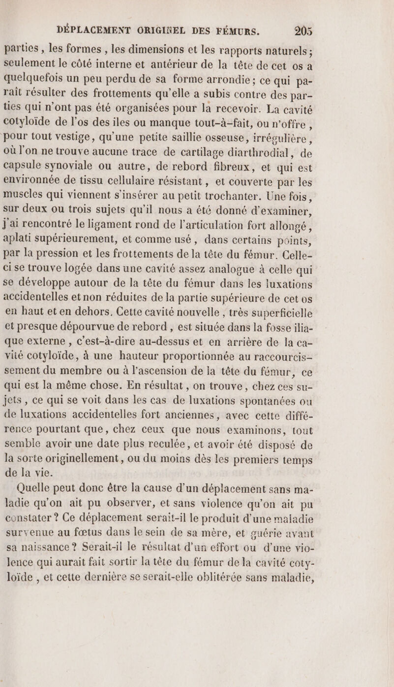 parties , les formes , les dimensions et les rapports naturels ; seulement le côté interne et antérieur de la tête de cet os a quelquefois un peu perdu de sa forme arrondie; ce qui pa- rait résulter des frottements qu’elle a subis contre des par- ties qui n’ont pas été organisées pour la recevoir. La cavité cotyloïde de l'os des iles ou manque tout-à-fait, ou n'offre , Pour tout vestige, qu'une petite saillie osseuse, irrégulière, où l'on ne trouve aucune trace de cartilage diarthrodial, de capsule synoviale ou autre, de rebord fibreux, et qui est environnée de tissu cellulaire résistant, et couverte par les muscles qui viennent s'insérer au petit trochanter. Une fois, sur deux ou trois sujets qu’il nous à été donné d'examiner, j ai rencontré le ligament rond de l'articulation fort allongé, aplati supérieurement, et comme usé, dans certains points, par la pression et les frottements de la tête du fémur. Celle- cise trouve logée dans une cavité assez analogue à celle qui se développe autour de la tête du fémur dans les luxations accidentelles et non réduites de la partie supérieure de cet os en haut et en dehors, Cette cavité nouvelle , très superficielle et presque dépourvue de rebord , est située dans la fosse ilia- que externe , c'est-à-dire au-dessus et en arrière de la ca- viié cotyloïde, à une hauteur proportionnée au raccourcis- sement du membre ou à l'ascension de ia tête du fémur, ce qui est la même chose. En résultat , on trouve, chez ces su- jets, ce qui se voit dans les cas de luxations spontanées ou de luxations accidentelles fort anciennes, avec cette diffé- rence pourtant que, chez ceux que nous examinons, tout semble avoir une date plus reculée, et avoir été disposé de la sorte originellement, ou du moins dès les premiers temps de la vie. Quelle peut donc être la cause d’un déplacement sans ma- ladie qu'on ait pu observer, et sans violence qu'on ait pu constater ? Ce déplacement serait-il le produit d’une maladie survenue au fœtus dans le sein de sa mère, et guérie avant sa naissance ? Serait-il le résultat d’un effort ou d’une vio- lence qui aurait fait sortir la tête du fémur de la cavité COEY- loïde , et cette dernière se serait-elle oblitérée sans maladie,