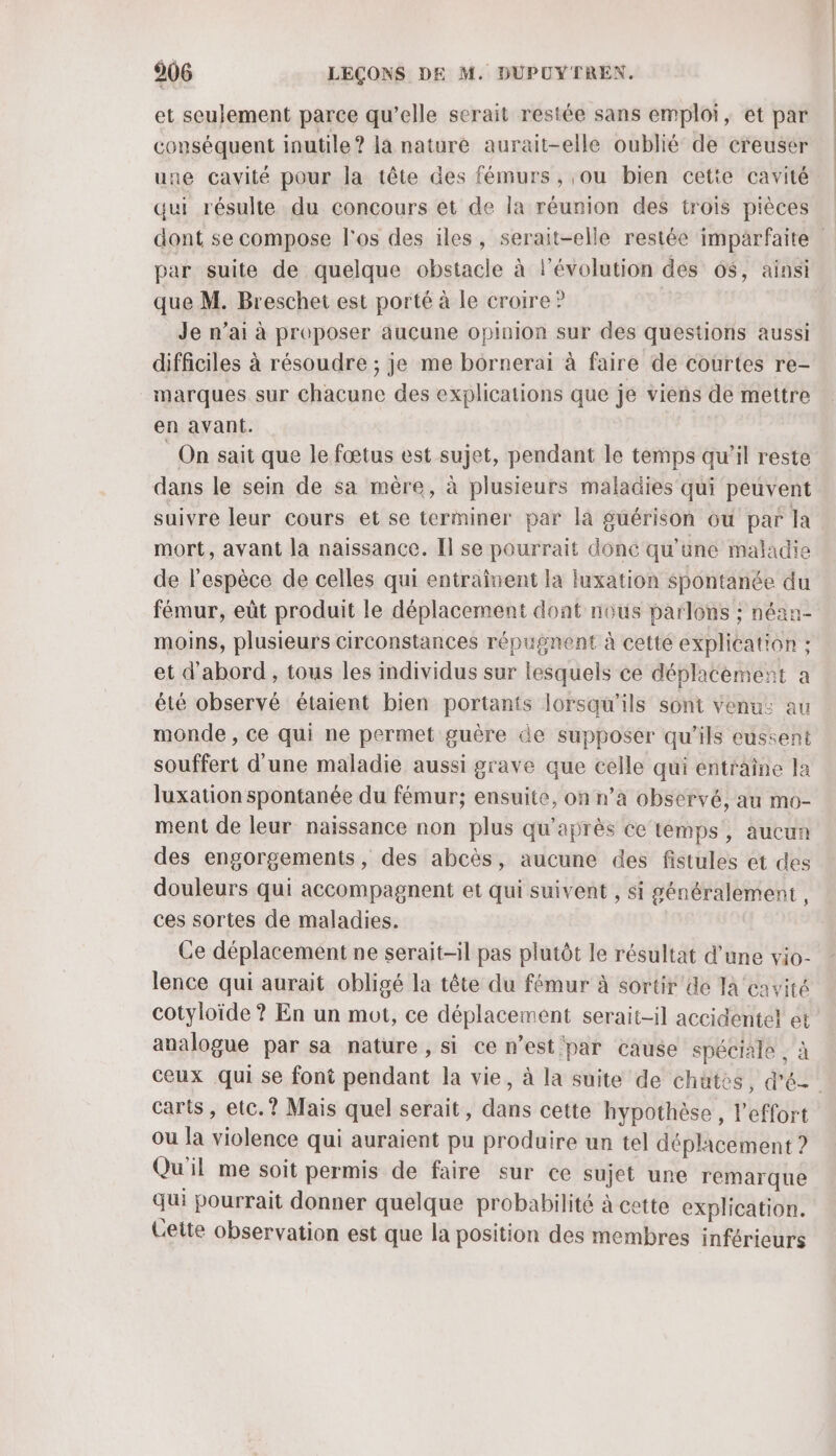 et seulement parce qu’elle serait restée sans emploi, et par conséquent inutile ? la nature aurait-elle oublié de creuser une cavité pour la tête des fémurs , ou bien cette cavité qui résulte du concours et de la réunion des trois pièces par suite de quelque obstacle à l’évolution des 6$, ainsi que M. Breschet est porté à le croire ? Je n’ai à proposer aucune opinion sur des questions aussi difficiles à résoudre ; je me bornerai à faire de courtes re- marques sur chacune des explications que je viens de mettre en avant. _ On sait que le fœtus est sujet, pendant le temps qu’il reste dans le sein de sa mère, à plusieurs maladies qui peuvent suivre leur cours et se terminer par la guérison où par la mort, avant la naissance. H se pourrait donc qu'une maladie de l'espèce de celles qui entraînent la luxation spontanée du fémur, eût produit le déplacement dont nous parlons ; néan- moins, plusieurs circonstances répugnent à cetté explication : et d'abord, tous les individus sur lesquels ce déplacement a été observé étaient bien portants lorsqu'ils sont venu: au monde, ce qui ne permet guère de supposer qu'ils eussent souffert d'une maladie aussi grave que celle qui entraîne la luxation spontanée du fémur; ensuite, on n’a observé, au mo- ment de leur naissance non plus qu'après ce temps’, aucun des engorgements, des abcès, aucune des fistules et des douleurs qui accompagnent et qui suivent , si généralement , ces sortes de maladies. Ce déplacement ne serait-il pas plutôt le résultat d’une vio- lence qui aurait obligé la tête du fémur à sortir de Ja cavité cotyloïde ? En un mot, ce déplacement serait-il accidentel et analogue par sa nature, si ce n’est par cause spéciale , à carts, etc. ? Mais quel serait, dans cette hypothèse, l'effort ou la violence qui auraient pu produire un tel déplacement ? Qu'il me soit permis de faire sur ce sujet une remarque qui pourrait donner quelque probabilité à cette explication. Cette observation est que la position des membres inférieurs