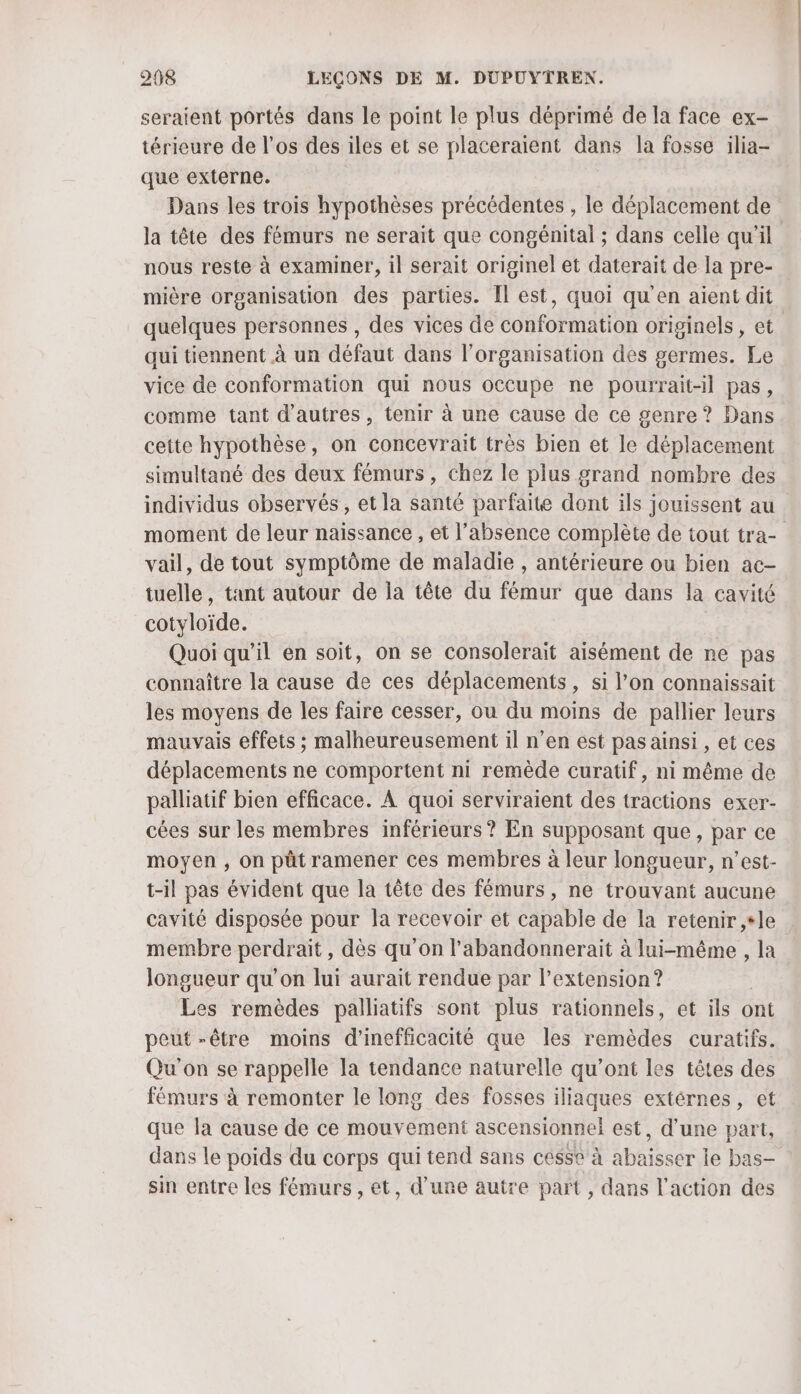seraient portés dans le point le plus déprimé de la face ex- térieure de l'os des iles et se placeraient dans la fosse ilia- que externe. Dans les trois hypothèses précédentes , le déplacement de la tête des fémurs ne serait que congénital ; dans celle qu'il nous reste à examiner, il serait originel et daterait de la pre- mière organisation des parties. Îl est, quoi qu'en aient dit quelques personnes , des vices de conformation originels, et qui tiennent à un défaut dans l’organisation des germes. Le vice de conformation qui nous occupe ne pourrait-il pas, comme tant d'autres, tenir à une cause de ce genre ? Dans cette hypothèse, on concevrait très bien et le déplacement simultané des deux fémurs, chez le plus grand nombre des individus observés, et la santé parfaite dont ils jouissent au moment de leur naissance , et l'absence complète de tout tra- vail, de tout symptôme de maladie , antérieure ou bien ac- tuelle, tant autour de la tête du fémur que dans la cavité cotyloïde. Quoi qu’il en soit, on se consolerait aisément de ne pas connaître la cause de ces déplacements, si l’on connaissait les moyens de les faire cesser, ou du moins de pallier leurs mauvais effets ; malheureusement il n’en est pas ainsi , et ces déplacements ne comportent ni remède curatif, ni même de palliatif bien efficace. À quoi serviraient des tractions exer- cées sur les membres inférieurs? En supposant que, par ce moyen , on püt ramener ces membres à leur longueur, n’est- t-il pas évident que la tête des fémurs, ne trouvant aucune cavité disposée pour la recevoir et capable de la retenir ,+le membre perdrait, dès qu'on l’abandonnerait à lui-même , la longueur qu’on lui aurait rendue par l’extension ? Les remèdes palliatifs sont plus rationnels, et ils ont peut -être moins d’'inefficacité que les remèdes curatifs. Qu'on se rappelle la tendance naturelle qu'ont les têtes des fémurs à remonter le long des fosses iliaques extérnes, et que la cause de ce mouvement ascensionnel est, d’une part, dans le poids du corps qui tend sans cesse à abaisser le bas— sin entre les fémurs , et, d’une autre part, dans l’action des
