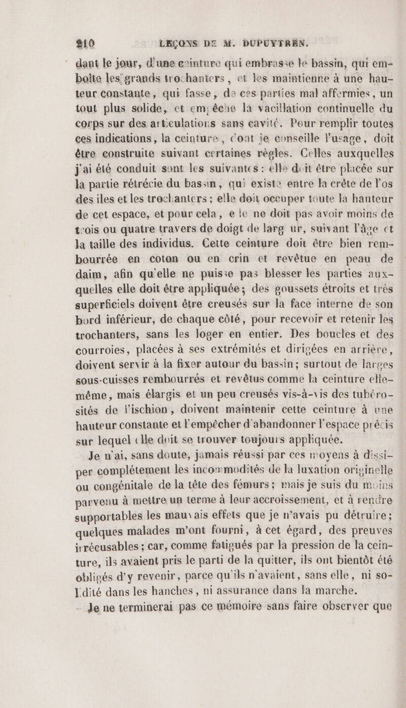dant le jour, d'une cinture qui embrasie le bassin, qui em boîte les’'grands trochanters, et kes maintienne à une hau- teur constante, qui fasse, de ces parties mal affermies, un tout plus solide, et em; êche la vacillation continuelle du corps sur des articulations sans cavité. Pour remplir toutes ces indications , la ceinture, Cont ie conseille l'usage, doit être construite suivant certaines règles. Celles auxquelles j'aiété conduit sont les suivantes : elle duit être placée sur la partie rétrécie du bassin, qui existe entre la crête de l'os des iles et les trockanters ; elle doit occuper toute la hauteur de cet espace, et pour cela, e ie ne doit pas avoir moins de trois ou quatre travers de doigt de larg ur, suivant l'âse et la taille des individus. Cette ceinture doi être bien rem- bourrée en coton ou en crin et revêtue en peau de daim, afin qu'elle ne puis:e pas blesser les parties aux- quelles elle doit être appliquée; des goussets étroits et très superficiels doivent être creusés sur la face interne de son bord inférieur, de chaque côté, pour recevoir et retenir les trochanters, sans les loger en entier. Des boucles et des courroies, placées à ses extrémités et dirigées en arrière, doivent servir à la fixer autour du bassin; surtout de larges sous-cuisses rembourrés et revêtus comme la ceinture elle- même, mais élargis et un peu creusés vis-à-vis des tubéro- sités de lischion, doivent maintenir cette ceinture à vne hauteur constante et l'empêcher d'abandonner l'espace précis sur lequel «Ile doit se trouver toujours appliquée. Je n'ai, sans doute, jamais réussi par ces moyens à dissi- per complétement les incommodités de la luxation originelle ou congénitale de la tête des fémurs; mais je suis du moins | parvenu à mettre un terme à leur accroissement, et à rendre supportables les maur ais effets que je n'avais pu détruire ; quelques malades m'ont fourni, à cet égard, des preuves irrécusables ; car, comme fatigués par la pression de la cein- ture, ils avaient pris le parti de la quitter, ils ont bientôt été obligés d'y revenir, parce qu'ils n'avaient, sans elle, ni so- Ldité dans les hanches , ni assurance dans la marche. Je ne terminerai pas ce mémoire sans faire observer que
